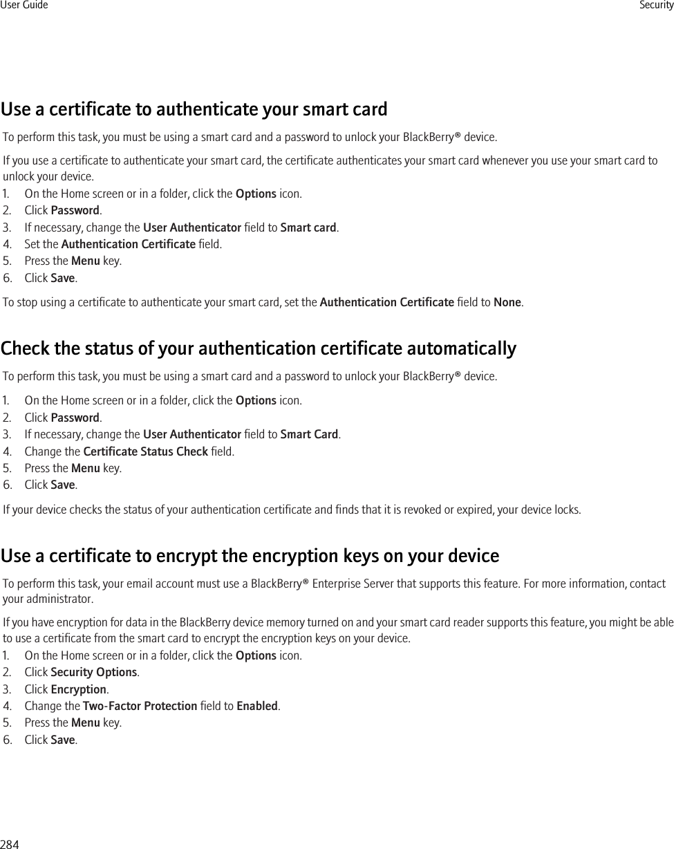 Use a certificate to authenticate your smart cardTo perform this task, you must be using a smart card and a password to unlock your BlackBerry® device.If you use a certificate to authenticate your smart card, the certificate authenticates your smart card whenever you use your smart card tounlock your device.1. On the Home screen or in a folder, click the Options icon.2. Click Password.3. If necessary, change the User Authenticator field to Smart card.4. Set the Authentication Certificate field.5. Press the Menu key.6. Click Save.To stop using a certificate to authenticate your smart card, set the Authentication Certificate field to None.Check the status of your authentication certificate automaticallyTo perform this task, you must be using a smart card and a password to unlock your BlackBerry® device.1. On the Home screen or in a folder, click the Options icon.2. Click Password.3. If necessary, change the User Authenticator field to Smart Card.4. Change the Certificate Status Check field.5. Press the Menu key.6. Click Save.If your device checks the status of your authentication certificate and finds that it is revoked or expired, your device locks.Use a certificate to encrypt the encryption keys on your deviceTo perform this task, your email account must use a BlackBerry® Enterprise Server that supports this feature. For more information, contactyour administrator.If you have encryption for data in the BlackBerry device memory turned on and your smart card reader supports this feature, you might be ableto use a certificate from the smart card to encrypt the encryption keys on your device.1. On the Home screen or in a folder, click the Options icon.2. Click Security Options.3. Click Encryption.4. Change the Two-Factor Protection field to Enabled.5. Press the Menu key.6. Click Save.User Guide Security284