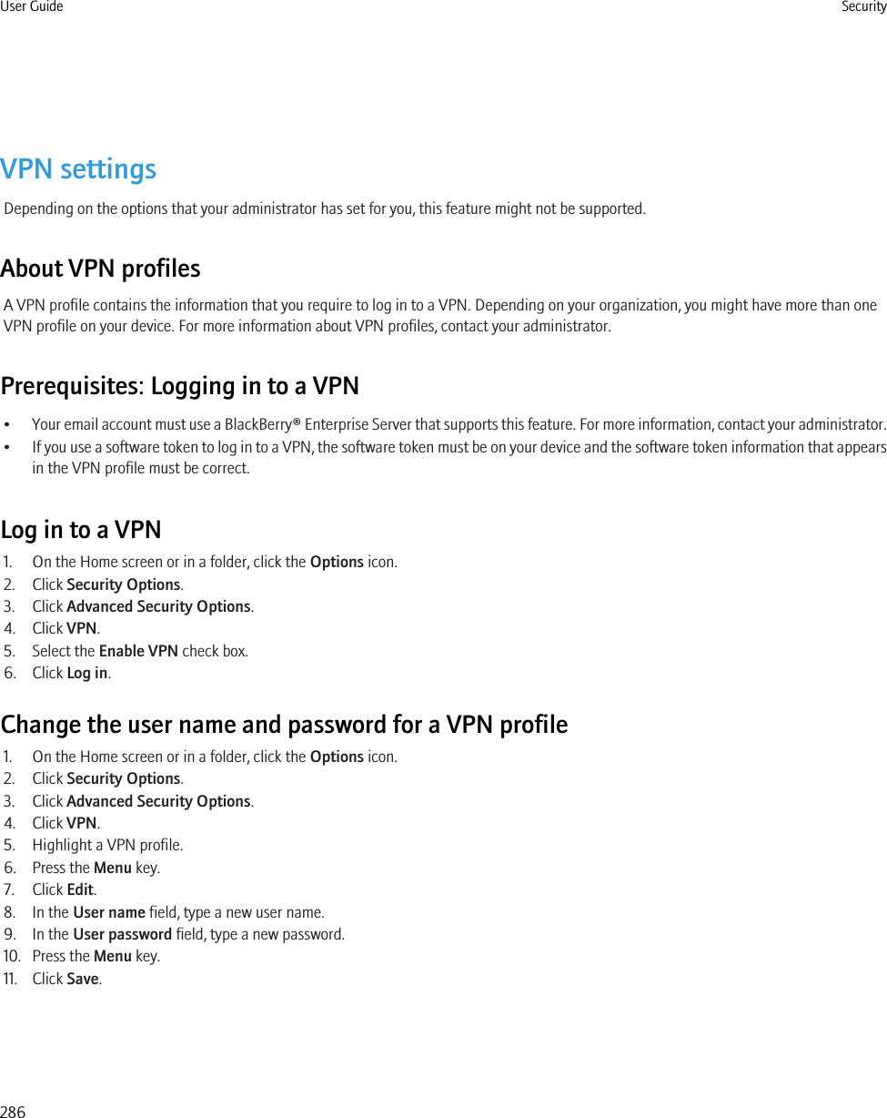 VPN settingsDepending on the options that your administrator has set for you, this feature might not be supported.About VPN profilesA VPN profile contains the information that you require to log in to a VPN. Depending on your organization, you might have more than oneVPN profile on your device. For more information about VPN profiles, contact your administrator.Prerequisites: Logging in to a VPN•Your email account must use a BlackBerry® Enterprise Server that supports this feature. For more information, contact your administrator.•If you use a software token to log in to a VPN, the software token must be on your device and the software token information that appearsin the VPN profile must be correct.Log in to a VPN1. On the Home screen or in a folder, click the Options icon.2. Click Security Options.3. Click Advanced Security Options.4. Click VPN.5. Select the Enable VPN check box.6. Click Log in.Change the user name and password for a VPN profile1. On the Home screen or in a folder, click the Options icon.2. Click Security Options.3. Click Advanced Security Options.4. Click VPN.5. Highlight a VPN profile.6. Press the Menu key.7. Click Edit.8. In the User name field, type a new user name.9. In the User password field, type a new password.10. Press the Menu key.11. Click Save.User Guide Security286