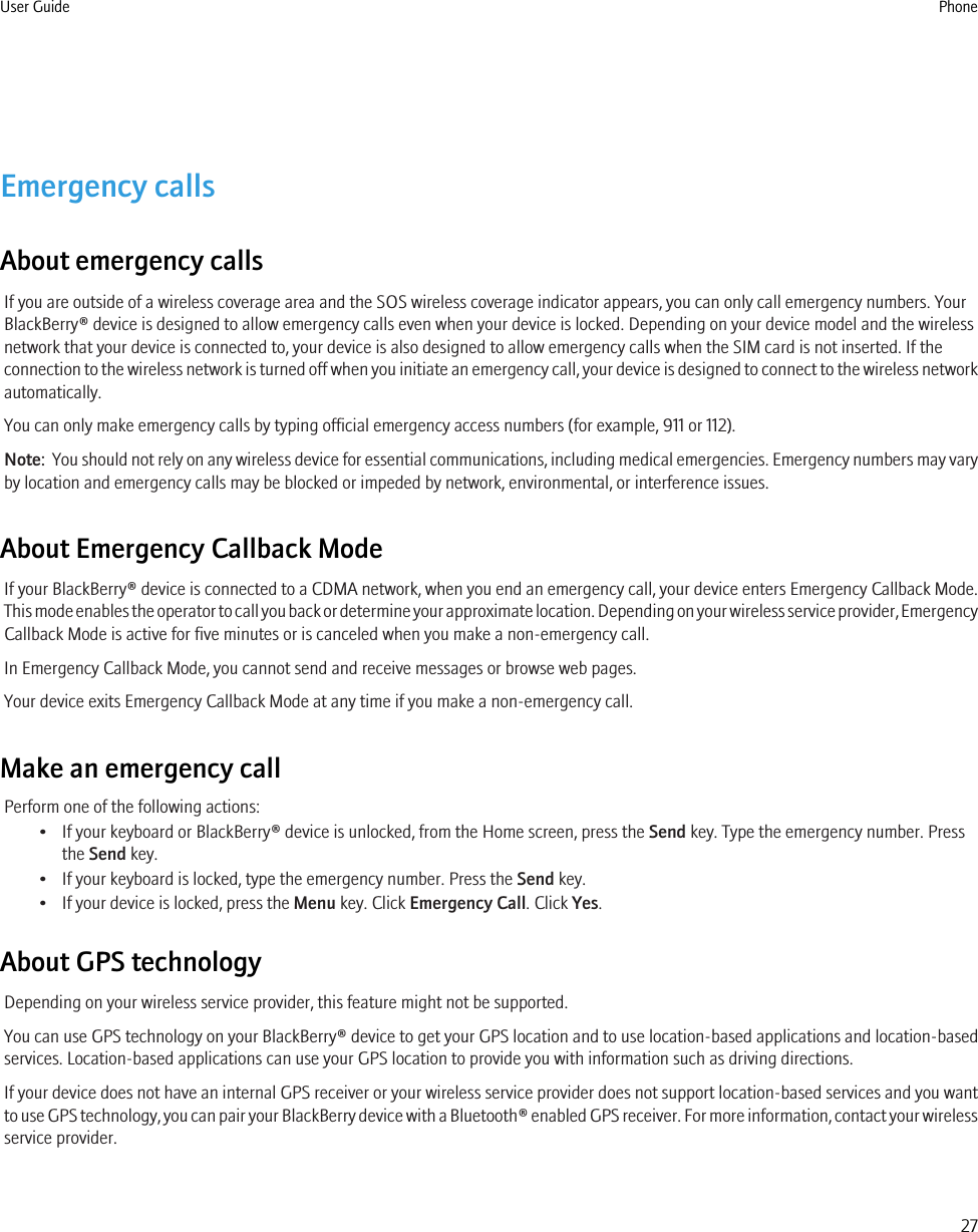 Emergency callsAbout emergency callsIf you are outside of a wireless coverage area and the SOS wireless coverage indicator appears, you can only call emergency numbers. YourBlackBerry® device is designed to allow emergency calls even when your device is locked. Depending on your device model and the wirelessnetwork that your device is connected to, your device is also designed to allow emergency calls when the SIM card is not inserted. If theconnection to the wireless network is turned off when you initiate an emergency call, your device is designed to connect to the wireless networkautomatically.You can only make emergency calls by typing official emergency access numbers (for example, 911 or 112).Note:  You should not rely on any wireless device for essential communications, including medical emergencies. Emergency numbers may varyby location and emergency calls may be blocked or impeded by network, environmental, or interference issues.About Emergency Callback ModeIf your BlackBerry® device is connected to a CDMA network, when you end an emergency call, your device enters Emergency Callback Mode.This mode enables the operator to call you back or determine your approximate location. Depending on your wireless service provider, EmergencyCallback Mode is active for five minutes or is canceled when you make a non-emergency call.In Emergency Callback Mode, you cannot send and receive messages or browse web pages.Your device exits Emergency Callback Mode at any time if you make a non-emergency call.Make an emergency callPerform one of the following actions:• If your keyboard or BlackBerry® device is unlocked, from the Home screen, press the Send key. Type the emergency number. Pressthe Send key.• If your keyboard is locked, type the emergency number. Press the Send key.• If your device is locked, press the Menu key. Click Emergency Call. Click Yes.About GPS technologyDepending on your wireless service provider, this feature might not be supported.You can use GPS technology on your BlackBerry® device to get your GPS location and to use location-based applications and location-basedservices. Location-based applications can use your GPS location to provide you with information such as driving directions.If your device does not have an internal GPS receiver or your wireless service provider does not support location-based services and you wantto use GPS technology, you can pair your BlackBerry device with a Bluetooth® enabled GPS receiver. For more information, contact your wirelessservice provider.User Guide Phone27
