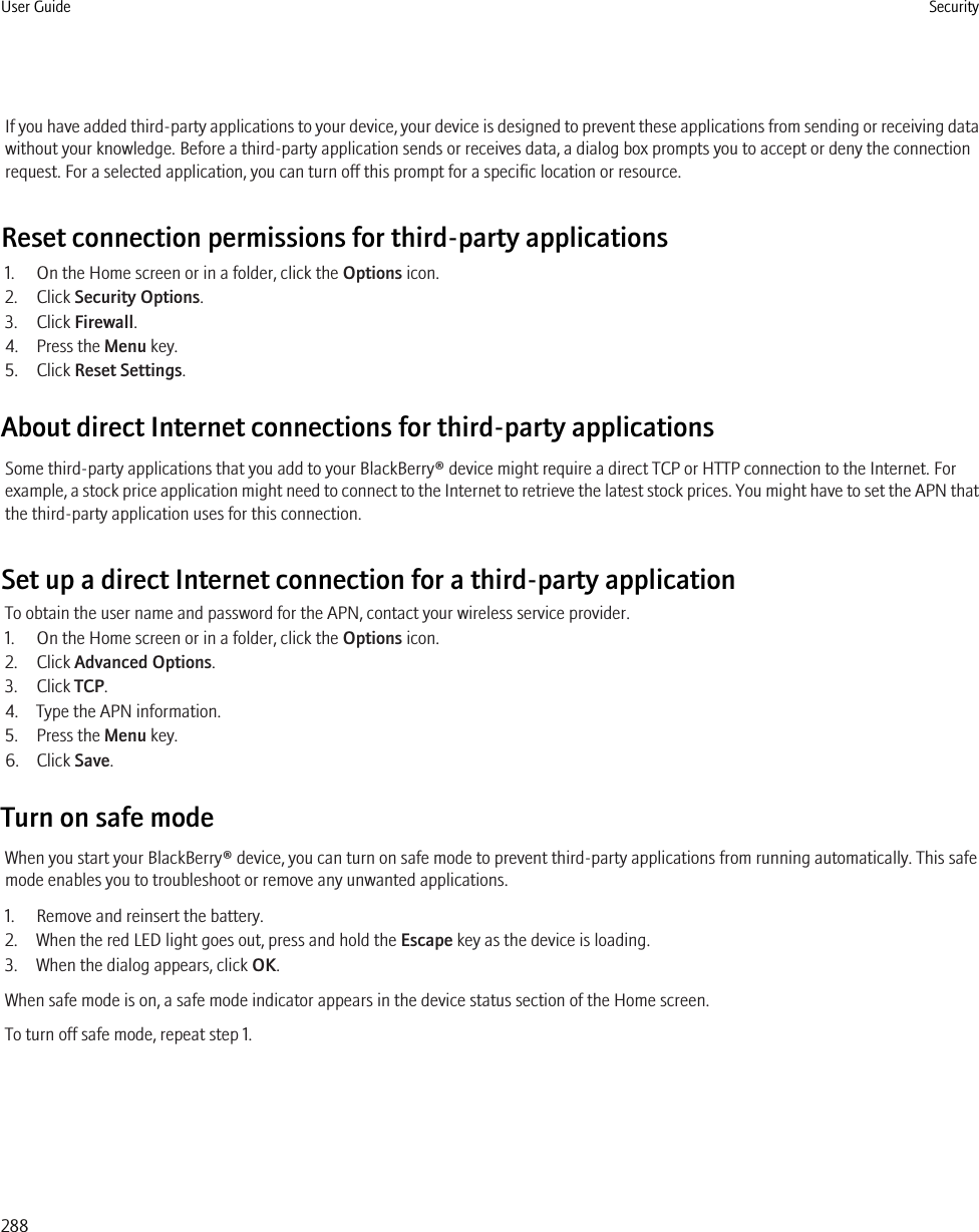 If you have added third-party applications to your device, your device is designed to prevent these applications from sending or receiving datawithout your knowledge. Before a third-party application sends or receives data, a dialog box prompts you to accept or deny the connectionrequest. For a selected application, you can turn off this prompt for a specific location or resource.Reset connection permissions for third-party applications1. On the Home screen or in a folder, click the Options icon.2. Click Security Options.3. Click Firewall.4. Press the Menu key.5. Click Reset Settings.About direct Internet connections for third-party applicationsSome third-party applications that you add to your BlackBerry® device might require a direct TCP or HTTP connection to the Internet. Forexample, a stock price application might need to connect to the Internet to retrieve the latest stock prices. You might have to set the APN thatthe third-party application uses for this connection.Set up a direct Internet connection for a third-party applicationTo obtain the user name and password for the APN, contact your wireless service provider.1. On the Home screen or in a folder, click the Options icon.2. Click Advanced Options.3. Click TCP.4. Type the APN information.5. Press the Menu key.6. Click Save.Turn on safe modeWhen you start your BlackBerry® device, you can turn on safe mode to prevent third-party applications from running automatically. This safemode enables you to troubleshoot or remove any unwanted applications.1. Remove and reinsert the battery.2. When the red LED light goes out, press and hold the Escape key as the device is loading.3. When the dialog appears, click OK.When safe mode is on, a safe mode indicator appears in the device status section of the Home screen.To turn off safe mode, repeat step 1.User Guide Security288