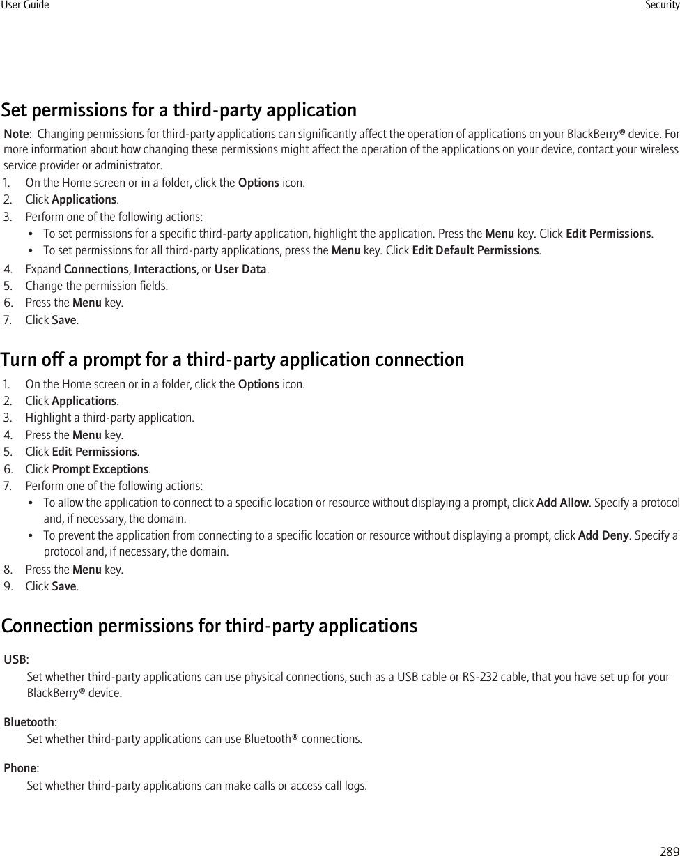 Set permissions for a third-party applicationNote:  Changing permissions for third-party applications can significantly affect the operation of applications on your BlackBerry® device. Formore information about how changing these permissions might affect the operation of the applications on your device, contact your wirelessservice provider or administrator.1. On the Home screen or in a folder, click the Options icon.2. Click Applications.3. Perform one of the following actions:• To set permissions for a specific third-party application, highlight the application. Press the Menu key. Click Edit Permissions.• To set permissions for all third-party applications, press the Menu key. Click Edit Default Permissions.4. Expand Connections, Interactions, or User Data.5. Change the permission fields.6. Press the Menu key.7. Click Save.Turn off a prompt for a third-party application connection1. On the Home screen or in a folder, click the Options icon.2. Click Applications.3. Highlight a third-party application.4. Press the Menu key.5. Click Edit Permissions.6. Click Prompt Exceptions.7. Perform one of the following actions:•To allow the application to connect to a specific location or resource without displaying a prompt, click Add Allow. Specify a protocoland, if necessary, the domain.• To prevent the application from connecting to a specific location or resource without displaying a prompt, click Add Deny. Specify aprotocol and, if necessary, the domain.8. Press the Menu key.9. Click Save.Connection permissions for third-party applicationsUSB:Set whether third-party applications can use physical connections, such as a USB cable or RS-232 cable, that you have set up for yourBlackBerry® device.Bluetooth:Set whether third-party applications can use Bluetooth® connections.Phone:Set whether third-party applications can make calls or access call logs.User Guide Security289