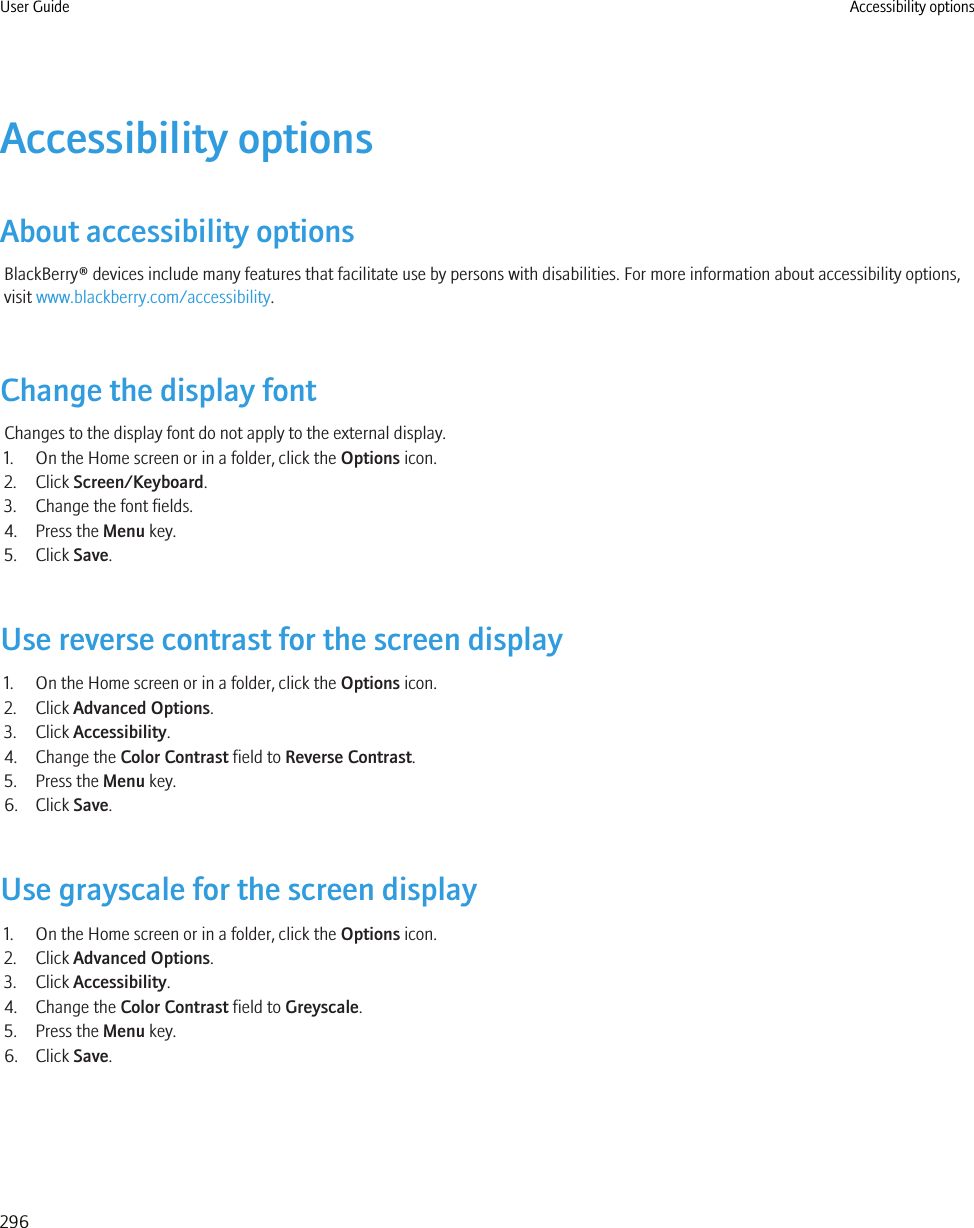 Accessibility optionsAbout accessibility optionsBlackBerry® devices include many features that facilitate use by persons with disabilities. For more information about accessibility options,visit www.blackberry.com/accessibility.Change the display fontChanges to the display font do not apply to the external display.1. On the Home screen or in a folder, click the Options icon.2. Click Screen/Keyboard.3. Change the font fields.4. Press the Menu key.5. Click Save.Use reverse contrast for the screen display1. On the Home screen or in a folder, click the Options icon.2. Click Advanced Options.3. Click Accessibility.4. Change the Color Contrast field to Reverse Contrast.5. Press the Menu key.6. Click Save.Use grayscale for the screen display1. On the Home screen or in a folder, click the Options icon.2. Click Advanced Options.3. Click Accessibility.4. Change the Color Contrast field to Greyscale.5. Press the Menu key.6. Click Save.User Guide Accessibility options296