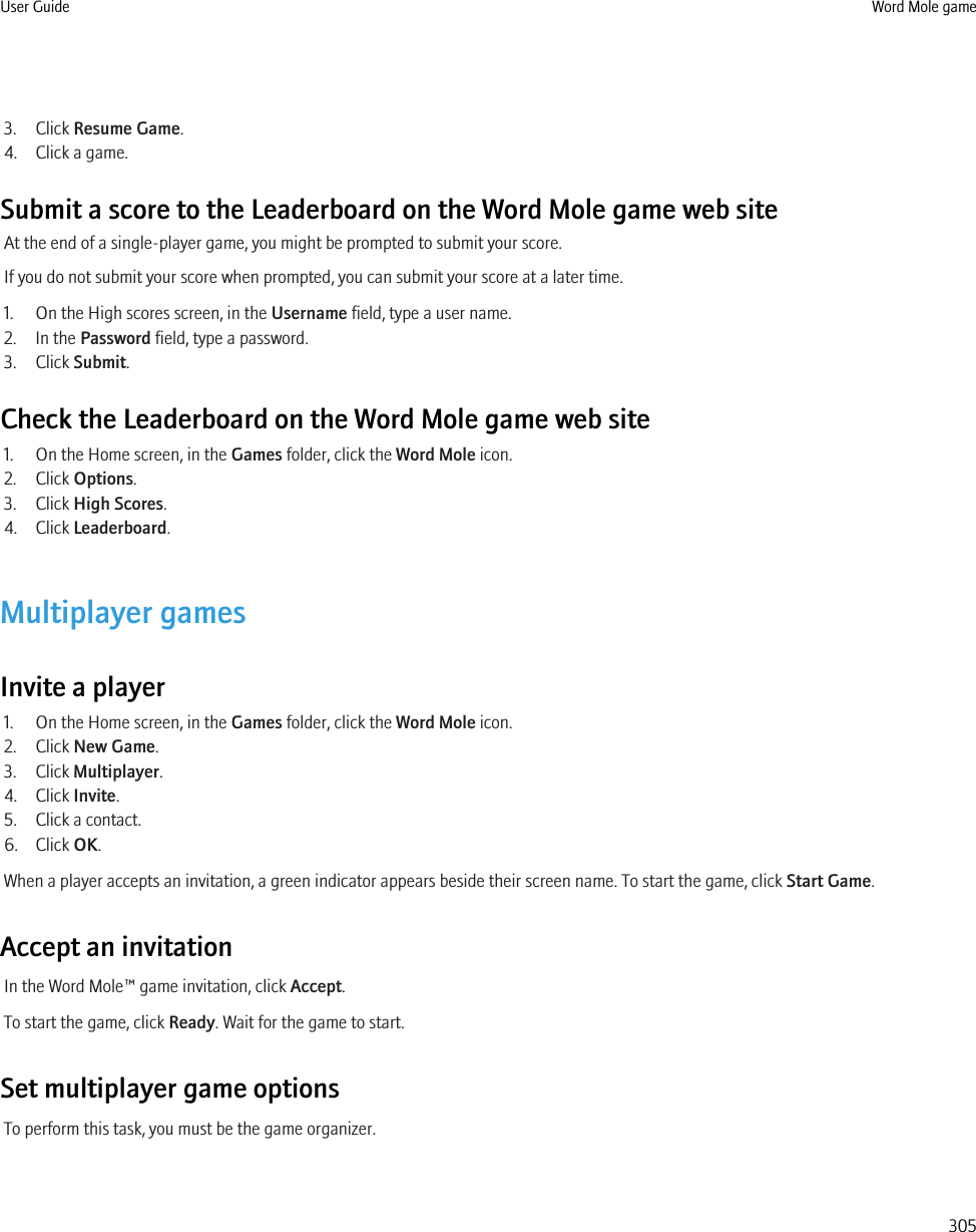 3. Click Resume Game.4. Click a game.Submit a score to the Leaderboard on the Word Mole game web siteAt the end of a single-player game, you might be prompted to submit your score.If you do not submit your score when prompted, you can submit your score at a later time.1. On the High scores screen, in the Username field, type a user name.2. In the Password field, type a password.3. Click Submit.Check the Leaderboard on the Word Mole game web site1. On the Home screen, in the Games folder, click the Word Mole icon.2. Click Options.3. Click High Scores.4. Click Leaderboard.Multiplayer gamesInvite a player1. On the Home screen, in the Games folder, click the Word Mole icon.2. Click New Game.3. Click Multiplayer.4. Click Invite.5. Click a contact.6. Click OK.When a player accepts an invitation, a green indicator appears beside their screen name. To start the game, click Start Game.Accept an invitationIn the Word Mole™ game invitation, click Accept.To start the game, click Ready. Wait for the game to start.Set multiplayer game optionsTo perform this task, you must be the game organizer.User Guide Word Mole game305