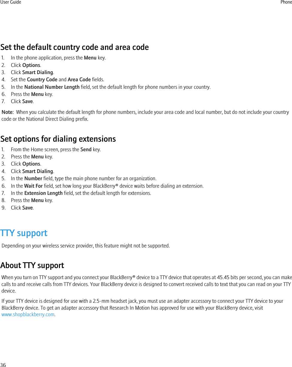 Set the default country code and area code1. In the phone application, press the Menu key.2. Click Options.3. Click Smart Dialing.4. Set the Country Code and Area Code fields.5. In the National Number Length field, set the default length for phone numbers in your country.6. Press the Menu key.7. Click Save.Note:  When you calculate the default length for phone numbers, include your area code and local number, but do not include your countrycode or the National Direct Dialing prefix.Set options for dialing extensions1. From the Home screen, press the Send key.2. Press the Menu key.3. Click Options.4. Click Smart Dialing.5. In the Number field, type the main phone number for an organization.6. In the Wait For field, set how long your BlackBerry® device waits before dialing an extension.7. In the Extension Length field, set the default length for extensions.8. Press the Menu key.9. Click Save.TTY supportDepending on your wireless service provider, this feature might not be supported.About TTY supportWhen you turn on TTY support and you connect your BlackBerry® device to a TTY device that operates at 45.45 bits per second, you can makecalls to and receive calls from TTY devices. Your BlackBerry device is designed to convert received calls to text that you can read on your TTYdevice.If your TTY device is designed for use with a 2.5-mm headset jack, you must use an adapter accessory to connect your TTY device to yourBlackBerry device. To get an adapter accessory that Research In Motion has approved for use with your BlackBerry device, visitwww.shopblackberry.com.User Guide Phone36