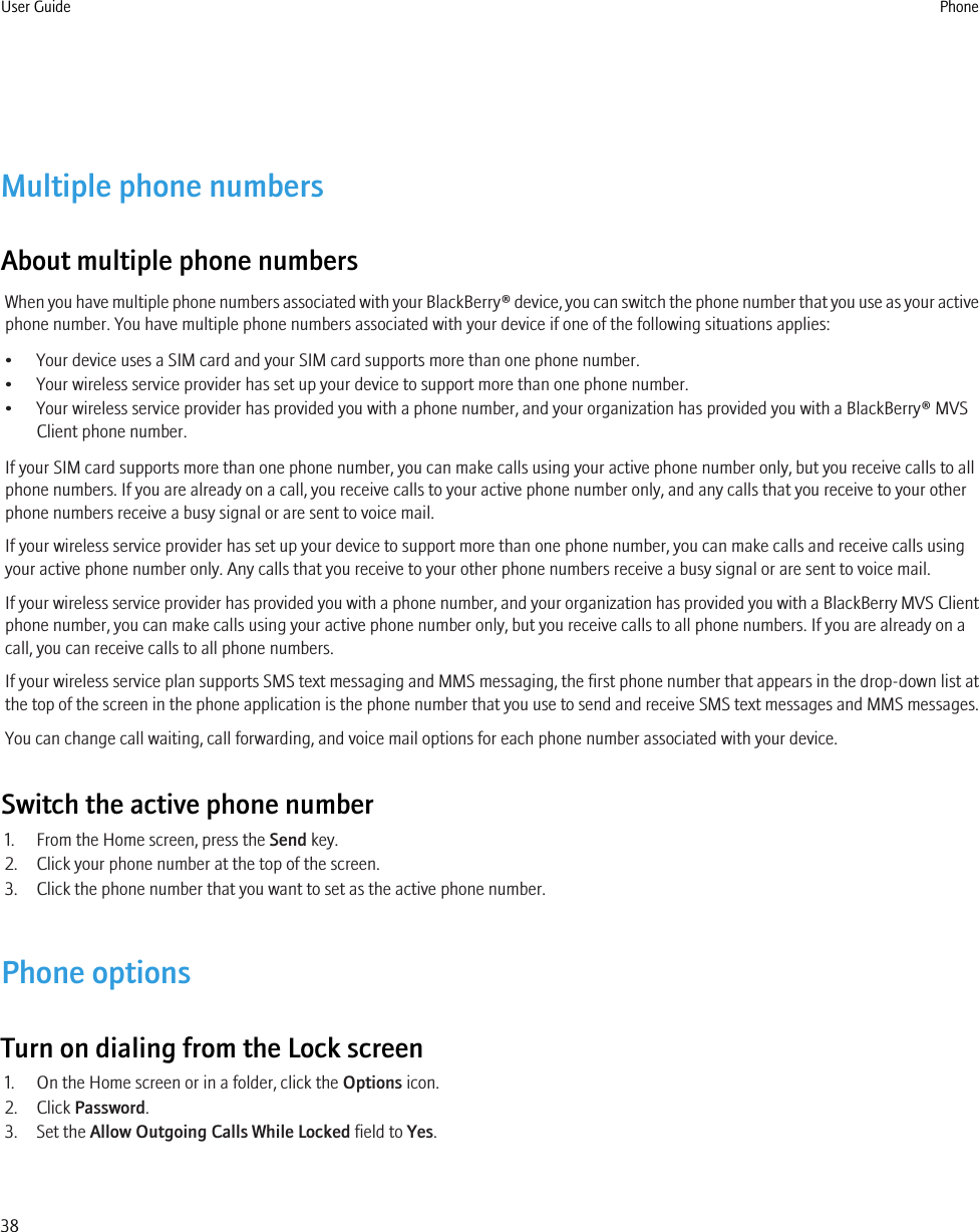 Multiple phone numbersAbout multiple phone numbersWhen you have multiple phone numbers associated with your BlackBerry® device, you can switch the phone number that you use as your activephone number. You have multiple phone numbers associated with your device if one of the following situations applies:• Your device uses a SIM card and your SIM card supports more than one phone number.• Your wireless service provider has set up your device to support more than one phone number.• Your wireless service provider has provided you with a phone number, and your organization has provided you with a BlackBerry® MVSClient phone number.If your SIM card supports more than one phone number, you can make calls using your active phone number only, but you receive calls to allphone numbers. If you are already on a call, you receive calls to your active phone number only, and any calls that you receive to your otherphone numbers receive a busy signal or are sent to voice mail.If your wireless service provider has set up your device to support more than one phone number, you can make calls and receive calls usingyour active phone number only. Any calls that you receive to your other phone numbers receive a busy signal or are sent to voice mail.If your wireless service provider has provided you with a phone number, and your organization has provided you with a BlackBerry MVS Clientphone number, you can make calls using your active phone number only, but you receive calls to all phone numbers. If you are already on acall, you can receive calls to all phone numbers.If your wireless service plan supports SMS text messaging and MMS messaging, the first phone number that appears in the drop-down list atthe top of the screen in the phone application is the phone number that you use to send and receive SMS text messages and MMS messages.You can change call waiting, call forwarding, and voice mail options for each phone number associated with your device.Switch the active phone number1. From the Home screen, press the Send key.2. Click your phone number at the top of the screen.3. Click the phone number that you want to set as the active phone number.Phone optionsTurn on dialing from the Lock screen1. On the Home screen or in a folder, click the Options icon.2. Click Password.3. Set the Allow Outgoing Calls While Locked field to Yes.User Guide Phone38