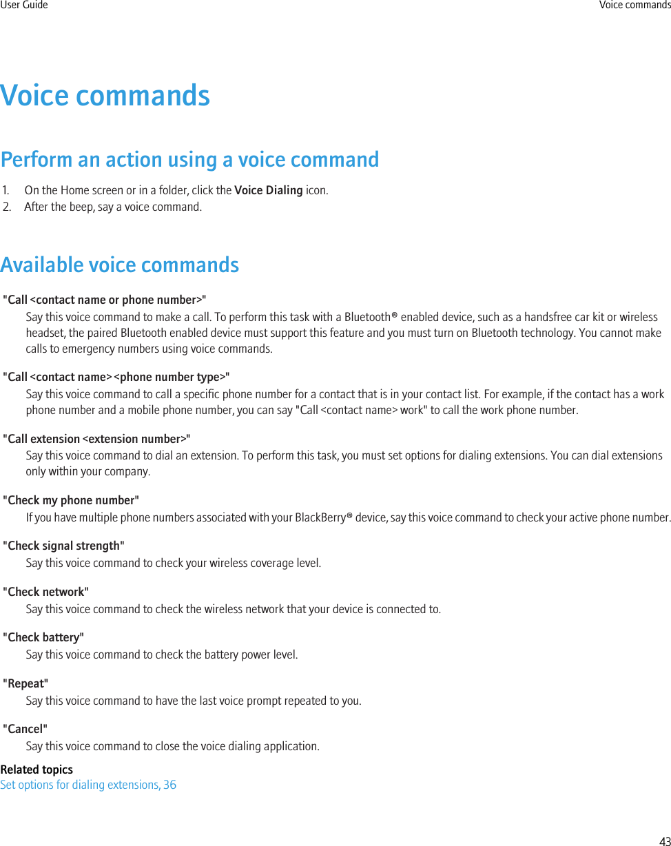 Voice commandsPerform an action using a voice command1. On the Home screen or in a folder, click the Voice Dialing icon.2. After the beep, say a voice command.Available voice commands&quot;Call &lt;contact name or phone number&gt;&quot;Say this voice command to make a call. To perform this task with a Bluetooth® enabled device, such as a handsfree car kit or wirelessheadset, the paired Bluetooth enabled device must support this feature and you must turn on Bluetooth technology. You cannot makecalls to emergency numbers using voice commands.&quot;Call &lt;contact name&gt; &lt;phone number type&gt;&quot;Say this voice command to call a specific phone number for a contact that is in your contact list. For example, if the contact has a workphone number and a mobile phone number, you can say &quot;Call &lt;contact name&gt; work&quot; to call the work phone number.&quot;Call extension &lt;extension number&gt;&quot;Say this voice command to dial an extension. To perform this task, you must set options for dialing extensions. You can dial extensionsonly within your company.&quot;Check my phone number&quot;If you have multiple phone numbers associated with your BlackBerry® device, say this voice command to check your active phone number.&quot;Check signal strength&quot;Say this voice command to check your wireless coverage level.&quot;Check network&quot;Say this voice command to check the wireless network that your device is connected to.&quot;Check battery&quot;Say this voice command to check the battery power level.&quot;Repeat&quot;Say this voice command to have the last voice prompt repeated to you.&quot;Cancel&quot;Say this voice command to close the voice dialing application.Related topicsSet options for dialing extensions, 36User Guide Voice commands43
