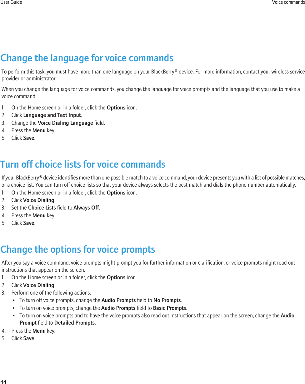 Change the language for voice commandsTo perform this task, you must have more than one language on your BlackBerry® device. For more information, contact your wireless serviceprovider or administrator.When you change the language for voice commands, you change the language for voice prompts and the language that you use to make avoice command.1. On the Home screen or in a folder, click the Options icon.2. Click Language and Text Input.3. Change the Voice Dialing Language field.4. Press the Menu key.5. Click Save.Turn off choice lists for voice commandsIf your BlackBerry® device identifies more than one possible match to a voice command, your device presents you with a list of possible matches,or a choice list. You can turn off choice lists so that your device always selects the best match and dials the phone number automatically.1. On the Home screen or in a folder, click the Options icon.2. Click Voice Dialing.3. Set the Choice Lists field to Always Off.4. Press the Menu key.5. Click Save.Change the options for voice promptsAfter you say a voice command, voice prompts might prompt you for further information or clarification, or voice prompts might read outinstructions that appear on the screen.1. On the Home screen or in a folder, click the Options icon.2. Click Voice Dialing.3. Perform one of the following actions:• To turn off voice prompts, change the Audio Prompts field to No Prompts.• To turn on voice prompts, change the Audio Prompts field to Basic Prompts.• To turn on voice prompts and to have the voice prompts also read out instructions that appear on the screen, change the AudioPrompt field to Detailed Prompts.4. Press the Menu key.5. Click Save.User Guide Voice commands44