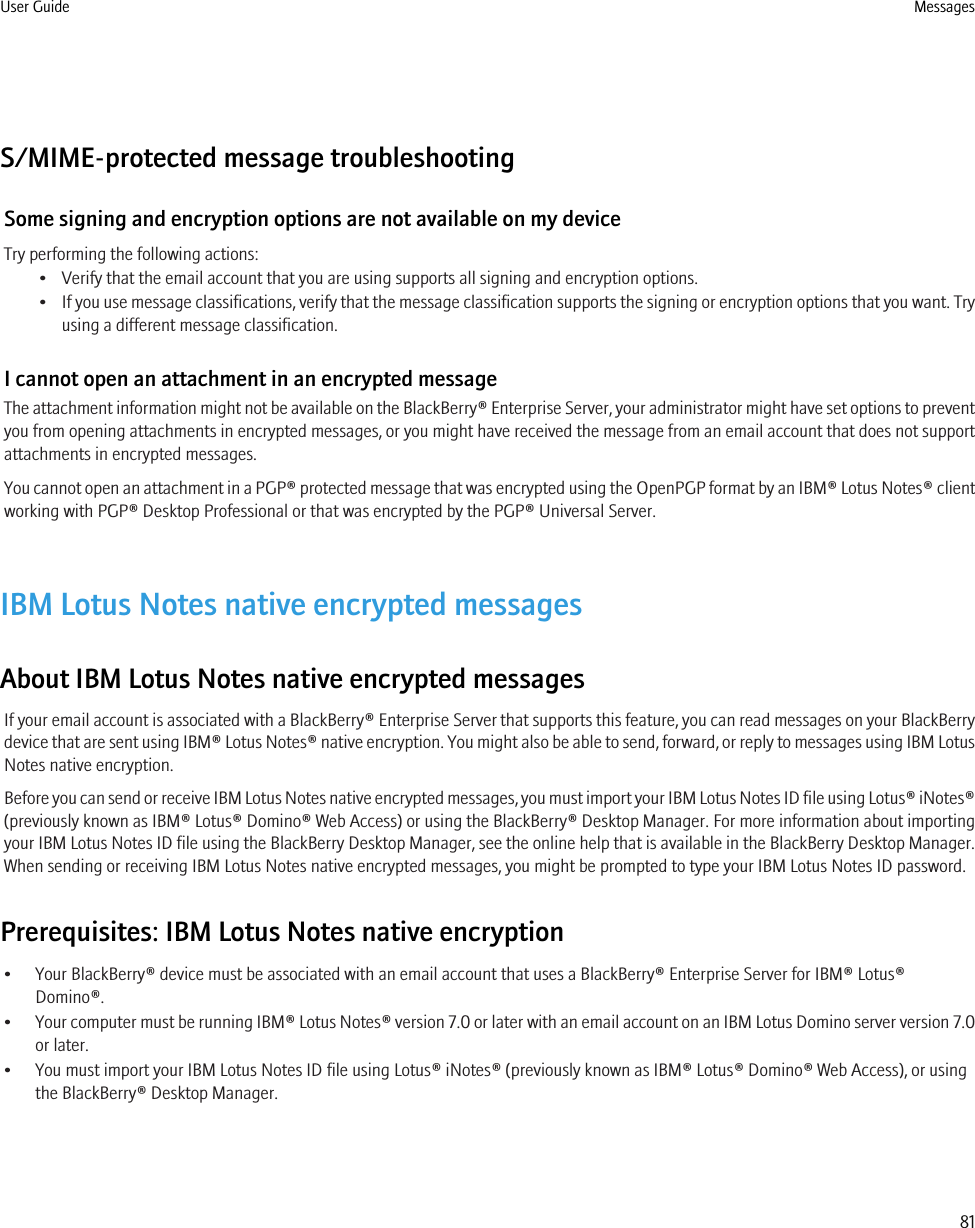 S/MIME-protected message troubleshootingSome signing and encryption options are not available on my deviceTry performing the following actions:• Verify that the email account that you are using supports all signing and encryption options.•If you use message classifications, verify that the message classification supports the signing or encryption options that you want. Tryusing a different message classification.I cannot open an attachment in an encrypted messageThe attachment information might not be available on the BlackBerry® Enterprise Server, your administrator might have set options to preventyou from opening attachments in encrypted messages, or you might have received the message from an email account that does not supportattachments in encrypted messages.You cannot open an attachment in a PGP® protected message that was encrypted using the OpenPGP format by an IBM® Lotus Notes® clientworking with PGP® Desktop Professional or that was encrypted by the PGP® Universal Server.IBM Lotus Notes native encrypted messagesAbout IBM Lotus Notes native encrypted messagesIf your email account is associated with a BlackBerry® Enterprise Server that supports this feature, you can read messages on your BlackBerrydevice that are sent using IBM® Lotus Notes® native encryption. You might also be able to send, forward, or reply to messages using IBM LotusNotes native encryption.Before you can send or receive IBM Lotus Notes native encrypted messages, you must import your IBM Lotus Notes ID file using Lotus® iNotes®(previously known as IBM® Lotus® Domino® Web Access) or using the BlackBerry® Desktop Manager. For more information about importingyour IBM Lotus Notes ID file using the BlackBerry Desktop Manager, see the online help that is available in the BlackBerry Desktop Manager.When sending or receiving IBM Lotus Notes native encrypted messages, you might be prompted to type your IBM Lotus Notes ID password.Prerequisites: IBM Lotus Notes native encryption• Your BlackBerry® device must be associated with an email account that uses a BlackBerry® Enterprise Server for IBM® Lotus®Domino®.•Your computer must be running IBM® Lotus Notes® version 7.0 or later with an email account on an IBM Lotus Domino server version 7.0or later.• You must import your IBM Lotus Notes ID file using Lotus® iNotes® (previously known as IBM® Lotus® Domino® Web Access), or usingthe BlackBerry® Desktop Manager.User Guide Messages81