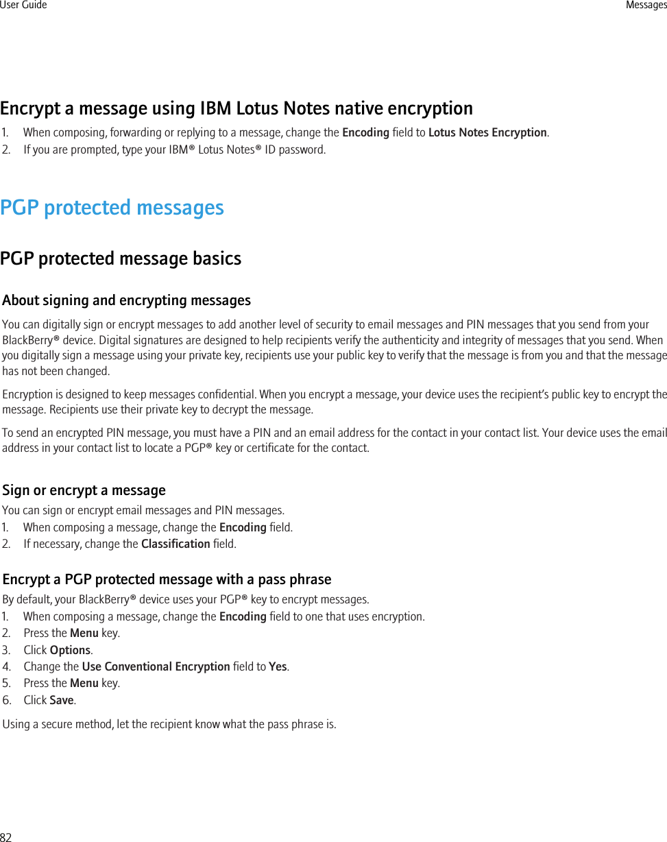 Encrypt a message using IBM Lotus Notes native encryption1. When composing, forwarding or replying to a message, change the Encoding field to Lotus Notes Encryption.2. If you are prompted, type your IBM® Lotus Notes® ID password.PGP protected messagesPGP protected message basicsAbout signing and encrypting messagesYou can digitally sign or encrypt messages to add another level of security to email messages and PIN messages that you send from yourBlackBerry® device. Digital signatures are designed to help recipients verify the authenticity and integrity of messages that you send. Whenyou digitally sign a message using your private key, recipients use your public key to verify that the message is from you and that the messagehas not been changed.Encryption is designed to keep messages confidential. When you encrypt a message, your device uses the recipient’s public key to encrypt themessage. Recipients use their private key to decrypt the message.To send an encrypted PIN message, you must have a PIN and an email address for the contact in your contact list. Your device uses the emailaddress in your contact list to locate a PGP® key or certificate for the contact.Sign or encrypt a messageYou can sign or encrypt email messages and PIN messages.1. When composing a message, change the Encoding field.2. If necessary, change the Classification field.Encrypt a PGP protected message with a pass phraseBy default, your BlackBerry® device uses your PGP® key to encrypt messages.1. When composing a message, change the Encoding field to one that uses encryption.2. Press the Menu key.3. Click Options.4. Change the Use Conventional Encryption field to Yes.5. Press the Menu key.6. Click Save.Using a secure method, let the recipient know what the pass phrase is.User Guide Messages82