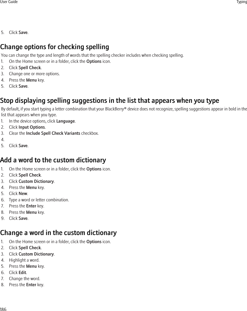 5. Click Save.Change options for checking spellingYou can change the type and length of words that the spelling checker includes when checking spelling.1. On the Home screen or in a folder, click the Options icon.2. Click Spell Check.3. Change one or more options.4. Press the Menu key.5. Click Save.Stop displaying spelling suggestions in the list that appears when you typeBy default, if you start typing a letter combination that your BlackBerry® device does not recognize, spelling suggestions appear in bold in thelist that appears when you type.1. In the device options, click Language.2. Click Input Options.3. Clear the Include Spell Check Variants checkbox.4.5. Click Save.Add a word to the custom dictionary1. On the Home screen or in a folder, click the Options icon.2. Click Spell Check.3. Click Custom Dictionary.4. Press the Menu key.5. Click New.6. Type a word or letter combination.7. Press the Enter key.8. Press the Menu key.9. Click Save.Change a word in the custom dictionary1. On the Home screen or in a folder, click the Options icon.2. Click Spell Check.3. Click Custom Dictionary.4. Highlight a word.5. Press the Menu key.6. Click Edit.7. Change the word.8. Press the Enter key.User Guide Typing186