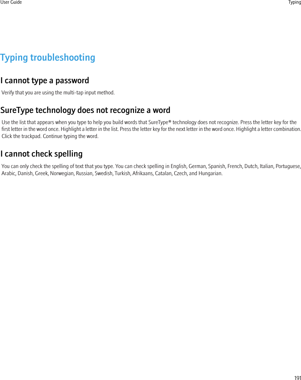 Typing troubleshootingI cannot type a passwordVerify that you are using the multi-tap input method.SureType technology does not recognize a wordUse the list that appears when you type to help you build words that SureType® technology does not recognize. Press the letter key for thefirst letter in the word once. Highlight a letter in the list. Press the letter key for the next letter in the word once. Highlight a letter combination.Click the trackpad. Continue typing the word.I cannot check spellingYou can only check the spelling of text that you type. You can check spelling in English, German, Spanish, French, Dutch, Italian, Portuguese,Arabic, Danish, Greek, Norwegian, Russian, Swedish, Turkish, Afrikaans, Catalan, Czech, and Hungarian.User Guide Typing191
