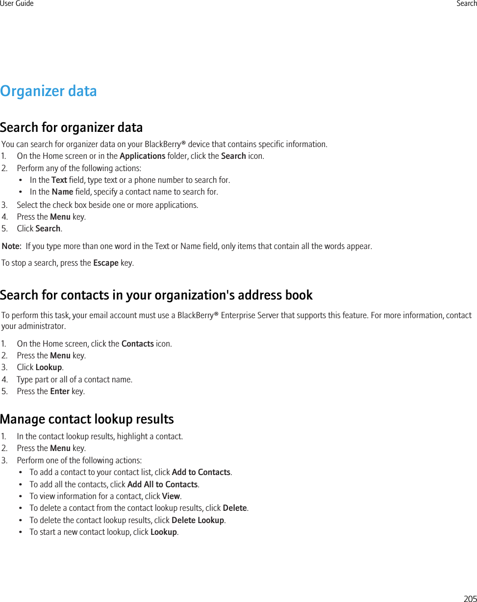Organizer dataSearch for organizer dataYou can search for organizer data on your BlackBerry® device that contains specific information.1. On the Home screen or in the Applications folder, click the Search icon.2. Perform any of the following actions:• In the Text field, type text or a phone number to search for.• In the Name field, specify a contact name to search for.3. Select the check box beside one or more applications.4. Press the Menu key.5. Click Search.Note:  If you type more than one word in the Text or Name field, only items that contain all the words appear.To stop a search, press the Escape key.Search for contacts in your organization&apos;s address bookTo perform this task, your email account must use a BlackBerry® Enterprise Server that supports this feature. For more information, contactyour administrator.1. On the Home screen, click the Contacts icon.2. Press the Menu key.3. Click Lookup.4. Type part or all of a contact name.5. Press the Enter key.Manage contact lookup results1. In the contact lookup results, highlight a contact.2. Press the Menu key.3. Perform one of the following actions:• To add a contact to your contact list, click Add to Contacts.• To add all the contacts, click Add All to Contacts.• To view information for a contact, click View.• To delete a contact from the contact lookup results, click Delete.• To delete the contact lookup results, click Delete Lookup.• To start a new contact lookup, click Lookup.User Guide Search205