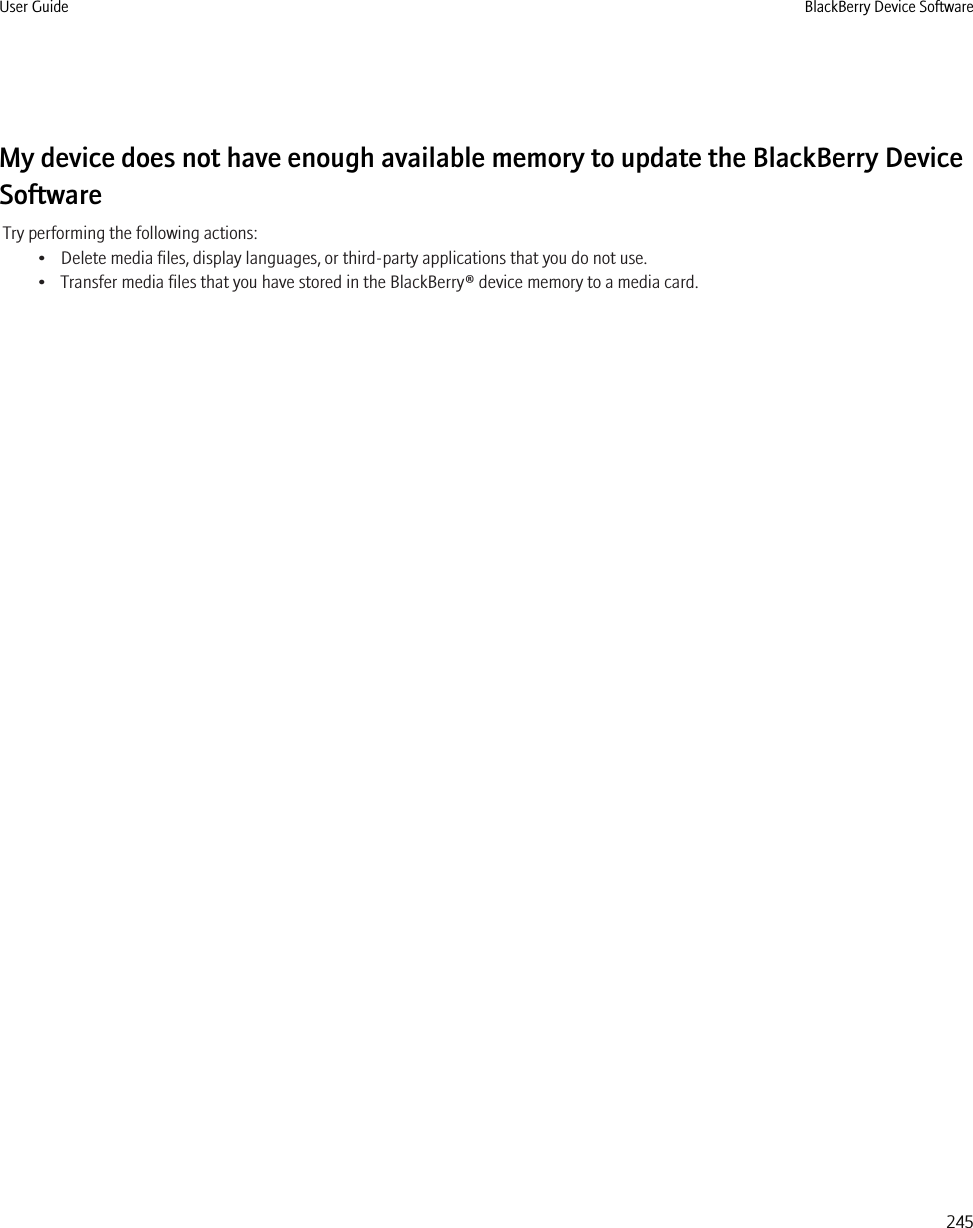 My device does not have enough available memory to update the BlackBerry DeviceSoftwareTry performing the following actions:• Delete media files, display languages, or third-party applications that you do not use.• Transfer media files that you have stored in the BlackBerry® device memory to a media card.User Guide BlackBerry Device Software245