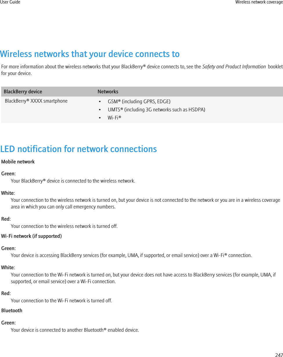 Wireless networks that your device connects toFor more information about the wireless networks that your BlackBerry® device connects to, see the Safety and Product Information  bookletfor your device.BlackBerry device NetworksBlackBerry® XXXX smartphone • GSM® (including GPRS, EDGE)• UMTS® (including 3G networks such as HSDPA)• Wi-Fi®LED notification for network connectionsMobile networkGreen:Your BlackBerry® device is connected to the wireless network.White:Your connection to the wireless network is turned on, but your device is not connected to the network or you are in a wireless coveragearea in which you can only call emergency numbers.Red:Your connection to the wireless network is turned off.Wi-Fi network (if supported)Green:Your device is accessing BlackBerry services (for example, UMA, if supported, or email service) over a Wi-Fi® connection.White:Your connection to the Wi-Fi network is turned on, but your device does not have access to BlackBerry services (for example, UMA, ifsupported, or email service) over a Wi-Fi connection.Red:Your connection to the Wi-Fi network is turned off.BluetoothGreen:Your device is connected to another Bluetooth® enabled device.User Guide Wireless network coverage247