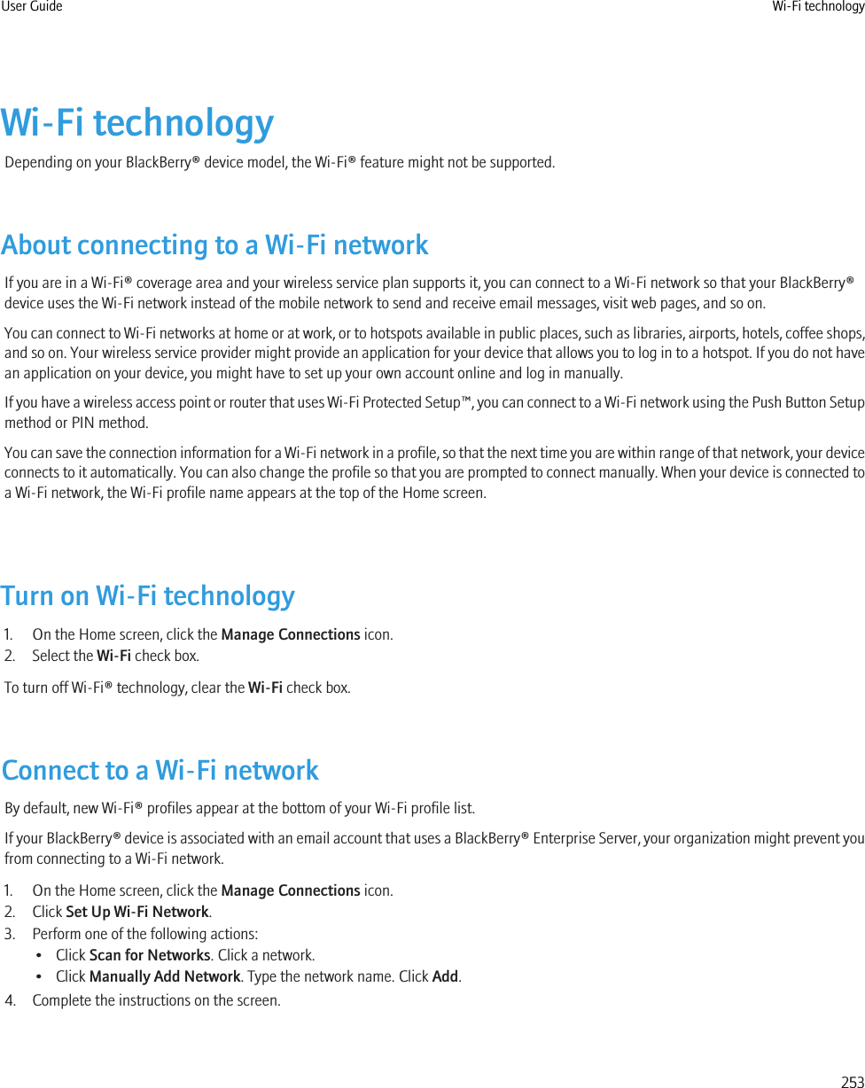 Wi-Fi technologyDepending on your BlackBerry® device model, the Wi-Fi® feature might not be supported.About connecting to a Wi-Fi networkIf you are in a Wi-Fi® coverage area and your wireless service plan supports it, you can connect to a Wi-Fi network so that your BlackBerry®device uses the Wi-Fi network instead of the mobile network to send and receive email messages, visit web pages, and so on.You can connect to Wi-Fi networks at home or at work, or to hotspots available in public places, such as libraries, airports, hotels, coffee shops,and so on. Your wireless service provider might provide an application for your device that allows you to log in to a hotspot. If you do not havean application on your device, you might have to set up your own account online and log in manually.If you have a wireless access point or router that uses Wi-Fi Protected Setup™, you can connect to a Wi-Fi network using the Push Button Setupmethod or PIN method.You can save the connection information for a Wi-Fi network in a profile, so that the next time you are within range of that network, your deviceconnects to it automatically. You can also change the profile so that you are prompted to connect manually. When your device is connected toa Wi-Fi network, the Wi-Fi profile name appears at the top of the Home screen.Turn on Wi-Fi technology1. On the Home screen, click the Manage Connections icon.2. Select the Wi-Fi check box.To turn off Wi-Fi® technology, clear the Wi-Fi check box.Connect to a Wi-Fi networkBy default, new Wi-Fi® profiles appear at the bottom of your Wi-Fi profile list.If your BlackBerry® device is associated with an email account that uses a BlackBerry® Enterprise Server, your organization might prevent youfrom connecting to a Wi-Fi network.1. On the Home screen, click the Manage Connections icon.2. Click Set Up Wi-Fi Network.3. Perform one of the following actions:• Click Scan for Networks. Click a network.• Click Manually Add Network. Type the network name. Click Add.4. Complete the instructions on the screen.User Guide Wi-Fi technology253