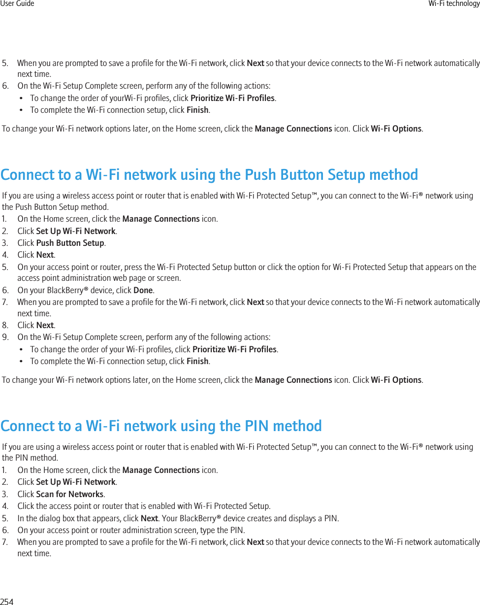 5. When you are prompted to save a profile for the Wi-Fi network, click Next so that your device connects to the Wi-Fi network automaticallynext time.6. On the Wi-Fi Setup Complete screen, perform any of the following actions:• To change the order of yourWi-Fi profiles, click Prioritize Wi-Fi Profiles.• To complete the Wi-Fi connection setup, click Finish.To change your Wi-Fi network options later, on the Home screen, click the Manage Connections icon. Click Wi-Fi Options.Connect to a Wi-Fi network using the Push Button Setup methodIf you are using a wireless access point or router that is enabled with Wi-Fi Protected Setup™, you can connect to the Wi-Fi® network usingthe Push Button Setup method.1. On the Home screen, click the Manage Connections icon.2. Click Set Up Wi-Fi Network.3. Click Push Button Setup.4. Click Next.5. On your access point or router, press the Wi-Fi Protected Setup button or click the option for Wi-Fi Protected Setup that appears on theaccess point administration web page or screen.6. On your BlackBerry® device, click Done.7. When you are prompted to save a profile for the Wi-Fi network, click Next so that your device connects to the Wi-Fi network automaticallynext time.8. Click Next.9. On the Wi-Fi Setup Complete screen, perform any of the following actions:• To change the order of your Wi-Fi profiles, click Prioritize Wi-Fi Profiles.• To complete the Wi-Fi connection setup, click Finish.To change your Wi-Fi network options later, on the Home screen, click the Manage Connections icon. Click Wi-Fi Options.Connect to a Wi-Fi network using the PIN methodIf you are using a wireless access point or router that is enabled with Wi-Fi Protected Setup™, you can connect to the Wi-Fi® network usingthe PIN method.1. On the Home screen, click the Manage Connections icon.2. Click Set Up Wi-Fi Network.3. Click Scan for Networks.4. Click the access point or router that is enabled with Wi-Fi Protected Setup.5. In the dialog box that appears, click Next. Your BlackBerry® device creates and displays a PIN.6. On your access point or router administration screen, type the PIN.7. When you are prompted to save a profile for the Wi-Fi network, click Next so that your device connects to the Wi-Fi network automaticallynext time.User Guide Wi-Fi technology254