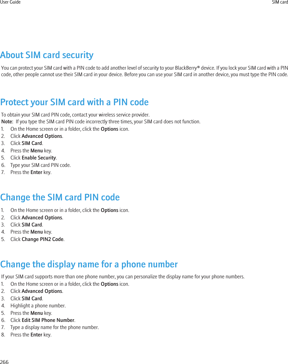 About SIM card securityYou can protect your SIM card with a PIN code to add another level of security to your BlackBerry® device. If you lock your SIM card with a PINcode, other people cannot use their SIM card in your device. Before you can use your SIM card in another device, you must type the PIN code.Protect your SIM card with a PIN codeTo obtain your SIM card PIN code, contact your wireless service provider.Note:  If you type the SIM card PIN code incorrectly three times, your SIM card does not function.1. On the Home screen or in a folder, click the Options icon.2. Click Advanced Options.3. Click SIM Card.4. Press the Menu key.5. Click Enable Security.6. Type your SIM card PIN code.7. Press the Enter key.Change the SIM card PIN code1. On the Home screen or in a folder, click the Options icon.2. Click Advanced Options.3. Click SIM Card.4. Press the Menu key.5. Click Change PIN2 Code.Change the display name for a phone numberIf your SIM card supports more than one phone number, you can personalize the display name for your phone numbers.1. On the Home screen or in a folder, click the Options icon.2. Click Advanced Options.3. Click SIM Card.4. Highlight a phone number.5. Press the Menu key.6. Click Edit SIM Phone Number.7. Type a display name for the phone number.8. Press the Enter key.User Guide SIM card266