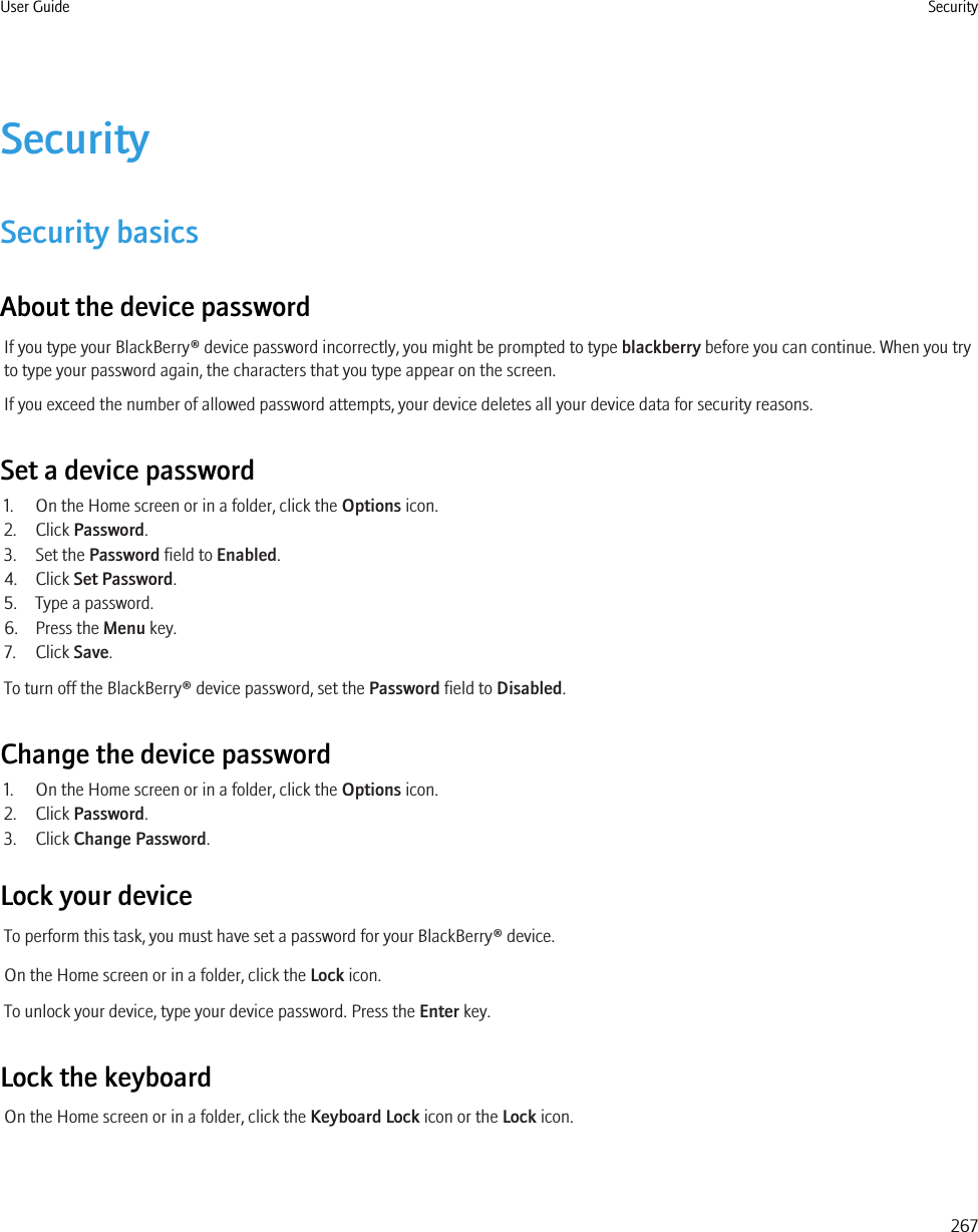 SecuritySecurity basicsAbout the device passwordIf you type your BlackBerry® device password incorrectly, you might be prompted to type blackberry before you can continue. When you tryto type your password again, the characters that you type appear on the screen.If you exceed the number of allowed password attempts, your device deletes all your device data for security reasons.Set a device password1. On the Home screen or in a folder, click the Options icon.2. Click Password.3. Set the Password field to Enabled.4. Click Set Password.5. Type a password.6. Press the Menu key.7. Click Save.To turn off the BlackBerry® device password, set the Password field to Disabled.Change the device password1. On the Home screen or in a folder, click the Options icon.2. Click Password.3. Click Change Password.Lock your deviceTo perform this task, you must have set a password for your BlackBerry® device.On the Home screen or in a folder, click the Lock icon.To unlock your device, type your device password. Press the Enter key.Lock the keyboardOn the Home screen or in a folder, click the Keyboard Lock icon or the Lock icon.User Guide Security267