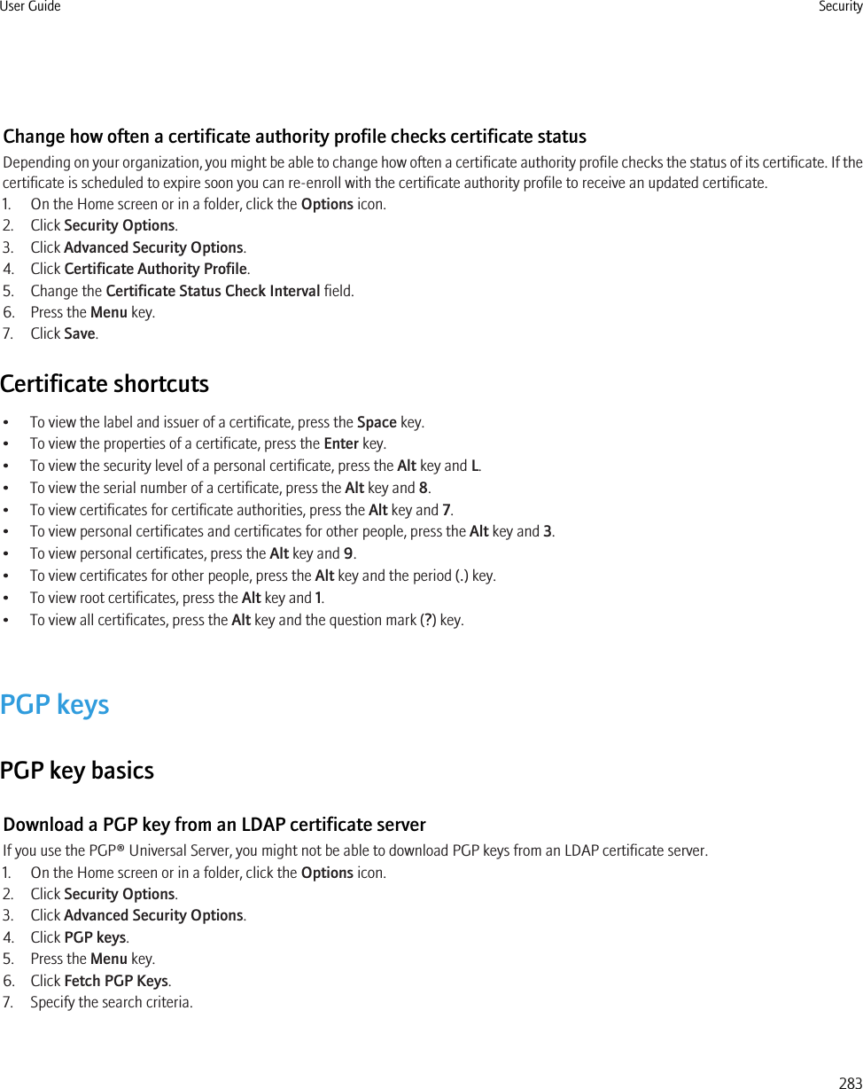 Change how often a certificate authority profile checks certificate statusDepending on your organization, you might be able to change how often a certificate authority profile checks the status of its certificate. If thecertificate is scheduled to expire soon you can re-enroll with the certificate authority profile to receive an updated certificate.1. On the Home screen or in a folder, click the Options icon.2. Click Security Options.3. Click Advanced Security Options.4. Click Certificate Authority Profile.5. Change the Certificate Status Check Interval field.6. Press the Menu key.7. Click Save.Certificate shortcuts• To view the label and issuer of a certificate, press the Space key.• To view the properties of a certificate, press the Enter key.• To view the security level of a personal certificate, press the Alt key and L.• To view the serial number of a certificate, press the Alt key and 8.• To view certificates for certificate authorities, press the Alt key and 7.• To view personal certificates and certificates for other people, press the Alt key and 3.• To view personal certificates, press the Alt key and 9.• To view certificates for other people, press the Alt key and the period (.) key.• To view root certificates, press the Alt key and 1.• To view all certificates, press the Alt key and the question mark (?) key.PGP keysPGP key basicsDownload a PGP key from an LDAP certificate serverIf you use the PGP® Universal Server, you might not be able to download PGP keys from an LDAP certificate server.1. On the Home screen or in a folder, click the Options icon.2. Click Security Options.3. Click Advanced Security Options.4. Click PGP keys.5. Press the Menu key.6. Click Fetch PGP Keys.7. Specify the search criteria.User Guide Security283
