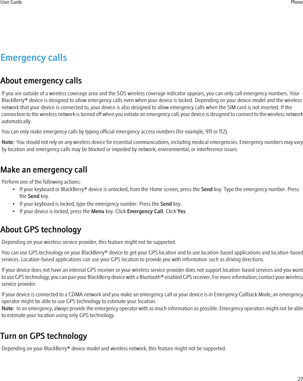Emergency callsAbout emergency callsIf you are outside of a wireless coverage area and the SOS wireless coverage indicator appears, you can only call emergency numbers. YourBlackBerry® device is designed to allow emergency calls even when your device is locked. Depending on your device model and the wirelessnetwork that your device is connected to, your device is also designed to allow emergency calls when the SIM card is not inserted. If theconnection to the wireless network is turned off when you initiate an emergency call, your device is designed to connect to the wireless networkautomatically.You can only make emergency calls by typing official emergency access numbers (for example, 911 or 112).Note:  You should not rely on any wireless device for essential communications, including medical emergencies. Emergency numbers may varyby location and emergency calls may be blocked or impeded by network, environmental, or interference issues.Make an emergency callPerform one of the following actions:• If your keyboard or BlackBerry® device is unlocked, from the Home screen, press the Send key. Type the emergency number. Pressthe Send key.• If your keyboard is locked, type the emergency number. Press the Send key.• If your device is locked, press the Menu key. Click Emergency Call. Click Yes.About GPS technologyDepending on your wireless service provider, this feature might not be supported.You can use GPS technology on your BlackBerry® device to get your GPS location and to use location-based applications and location-basedservices. Location-based applications can use your GPS location to provide you with information such as driving directions.If your device does not have an internal GPS receiver or your wireless service provider does not support location-based services and you wantto use GPS technology, you can pair your BlackBerry device with a Bluetooth® enabled GPS receiver. For more information, contact your wirelessservice provider.If your device is connected to a CDMA network and you make an emergency call or your device is in Emergency Callback Mode, an emergencyoperator might be able to use GPS technology to estimate your location.Note:  In an emergency, always provide the emergency operator with as much information as possible. Emergency operators might not be ableto estimate your location using only GPS technology.Turn on GPS technologyDepending on your BlackBerry® device model and wireless network, this feature might not be supported.User Guide Phone27