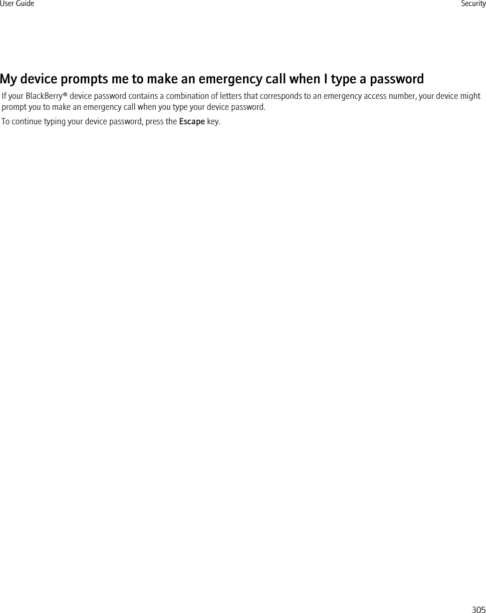 My device prompts me to make an emergency call when I type a passwordIf your BlackBerry® device password contains a combination of letters that corresponds to an emergency access number, your device mightprompt you to make an emergency call when you type your device password.To continue typing your device password, press the Escape key.User Guide Security305