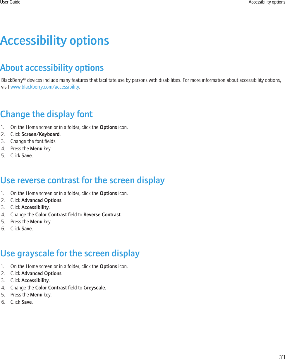Accessibility optionsAbout accessibility optionsBlackBerry® devices include many features that facilitate use by persons with disabilities. For more information about accessibility options,visit www.blackberry.com/accessibility.Change the display font1. On the Home screen or in a folder, click the Options icon.2. Click Screen/Keyboard.3. Change the font fields.4. Press the Menu key.5. Click Save.Use reverse contrast for the screen display1. On the Home screen or in a folder, click the Options icon.2. Click Advanced Options.3. Click Accessibility.4. Change the Color Contrast field to Reverse Contrast.5. Press the Menu key.6. Click Save.Use grayscale for the screen display1. On the Home screen or in a folder, click the Options icon.2. Click Advanced Options.3. Click Accessibility.4. Change the Color Contrast field to Greyscale.5. Press the Menu key.6. Click Save.User Guide Accessibility options311