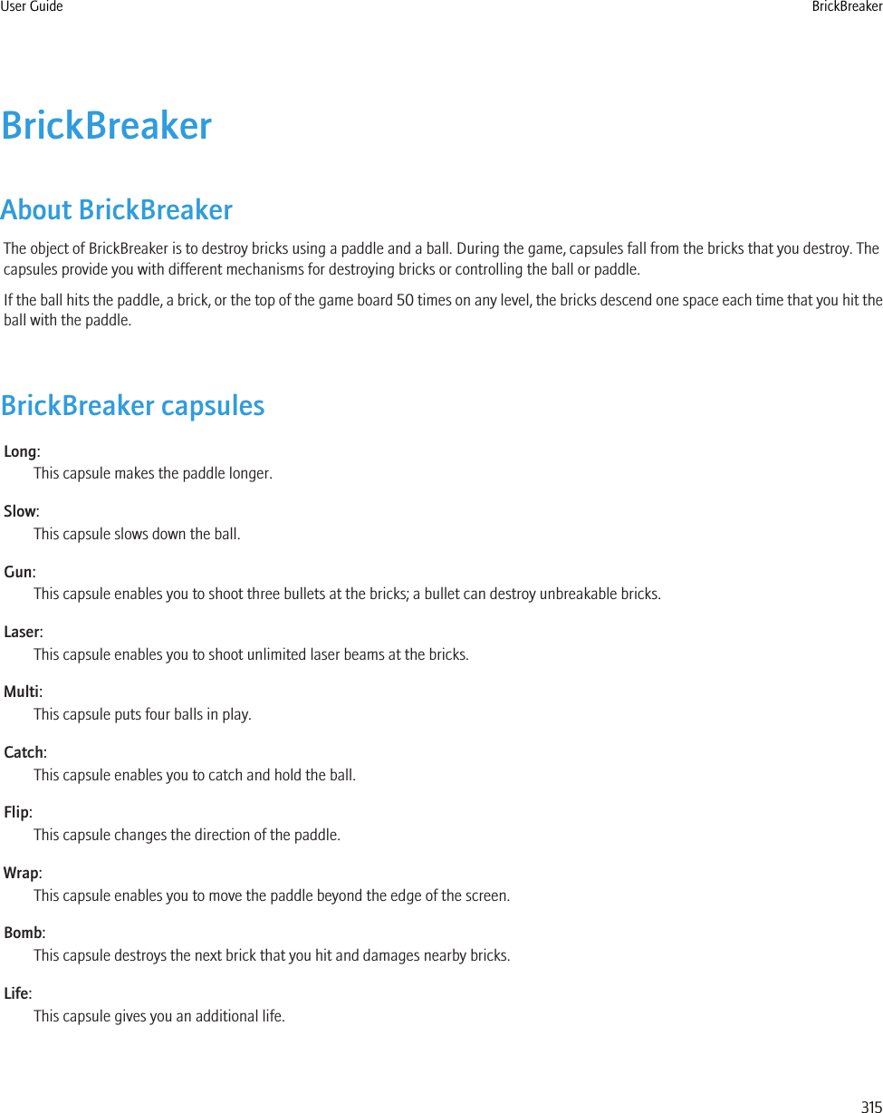 BrickBreakerAbout BrickBreakerThe object of BrickBreaker is to destroy bricks using a paddle and a ball. During the game, capsules fall from the bricks that you destroy. Thecapsules provide you with different mechanisms for destroying bricks or controlling the ball or paddle.If the ball hits the paddle, a brick, or the top of the game board 50 times on any level, the bricks descend one space each time that you hit theball with the paddle.BrickBreaker capsulesLong:This capsule makes the paddle longer.Slow:This capsule slows down the ball.Gun:This capsule enables you to shoot three bullets at the bricks; a bullet can destroy unbreakable bricks.Laser:This capsule enables you to shoot unlimited laser beams at the bricks.Multi:This capsule puts four balls in play.Catch:This capsule enables you to catch and hold the ball.Flip:This capsule changes the direction of the paddle.Wrap:This capsule enables you to move the paddle beyond the edge of the screen.Bomb:This capsule destroys the next brick that you hit and damages nearby bricks.Life:This capsule gives you an additional life.User Guide BrickBreaker315