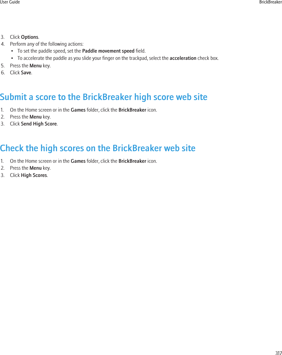 3. Click Options.4. Perform any of the following actions:• To set the paddle speed, set the Paddle movement speed field.• To accelerate the paddle as you slide your finger on the trackpad, select the acceleration check box.5. Press the Menu key.6. Click Save.Submit a score to the BrickBreaker high score web site1. On the Home screen or in the Games folder, click the BrickBreaker icon.2. Press the Menu key.3. Click Send High Score.Check the high scores on the BrickBreaker web site1. On the Home screen or in the Games folder, click the BrickBreaker icon.2. Press the Menu key.3. Click High Scores.User Guide BrickBreaker317
