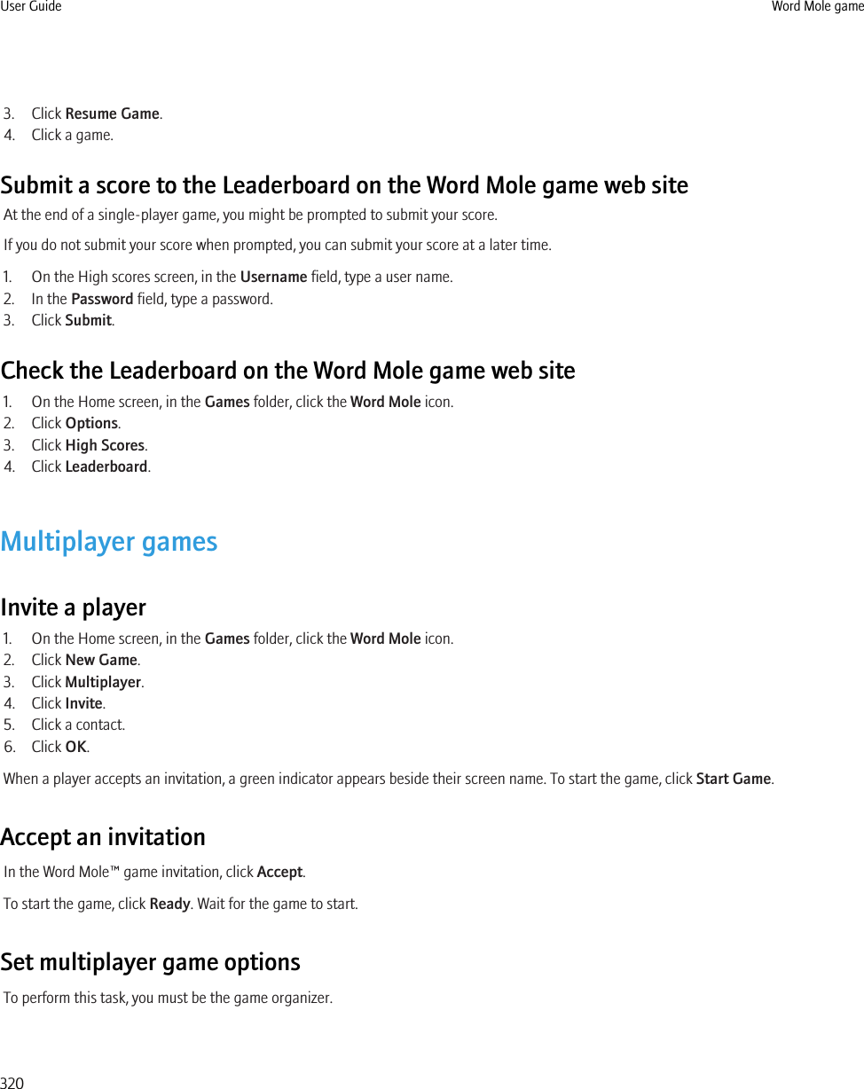 3. Click Resume Game.4. Click a game.Submit a score to the Leaderboard on the Word Mole game web siteAt the end of a single-player game, you might be prompted to submit your score.If you do not submit your score when prompted, you can submit your score at a later time.1. On the High scores screen, in the Username field, type a user name.2. In the Password field, type a password.3. Click Submit.Check the Leaderboard on the Word Mole game web site1. On the Home screen, in the Games folder, click the Word Mole icon.2. Click Options.3. Click High Scores.4. Click Leaderboard.Multiplayer gamesInvite a player1. On the Home screen, in the Games folder, click the Word Mole icon.2. Click New Game.3. Click Multiplayer.4. Click Invite.5. Click a contact.6. Click OK.When a player accepts an invitation, a green indicator appears beside their screen name. To start the game, click Start Game.Accept an invitationIn the Word Mole™ game invitation, click Accept.To start the game, click Ready. Wait for the game to start.Set multiplayer game optionsTo perform this task, you must be the game organizer.User Guide Word Mole game320