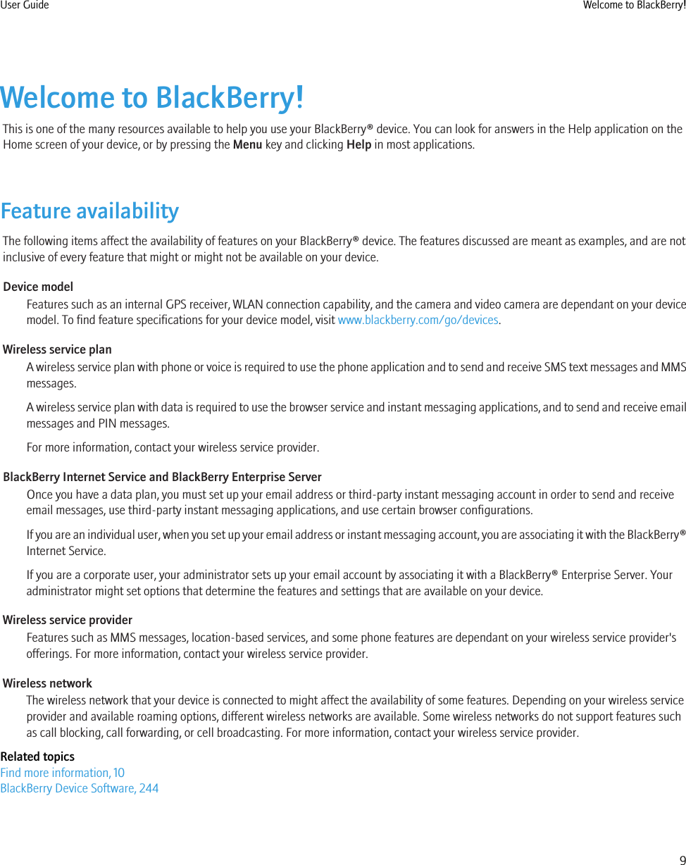 Welcome to BlackBerry!This is one of the many resources available to help you use your BlackBerry® device. You can look for answers in the Help application on theHome screen of your device, or by pressing the Menu key and clicking Help in most applications.Feature availabilityThe following items affect the availability of features on your BlackBerry® device. The features discussed are meant as examples, and are notinclusive of every feature that might or might not be available on your device.Device modelFeatures such as an internal GPS receiver, WLAN connection capability, and the camera and video camera are dependant on your devicemodel. To find feature specifications for your device model, visit www.blackberry.com/go/devices.Wireless service planA wireless service plan with phone or voice is required to use the phone application and to send and receive SMS text messages and MMSmessages.A wireless service plan with data is required to use the browser service and instant messaging applications, and to send and receive emailmessages and PIN messages.For more information, contact your wireless service provider.BlackBerry Internet Service and BlackBerry Enterprise ServerOnce you have a data plan, you must set up your email address or third-party instant messaging account in order to send and receiveemail messages, use third-party instant messaging applications, and use certain browser configurations.If you are an individual user, when you set up your email address or instant messaging account, you are associating it with the BlackBerry®Internet Service.If you are a corporate user, your administrator sets up your email account by associating it with a BlackBerry® Enterprise Server. Youradministrator might set options that determine the features and settings that are available on your device.Wireless service providerFeatures such as MMS messages, location-based services, and some phone features are dependant on your wireless service provider&apos;sofferings. For more information, contact your wireless service provider.Wireless networkThe wireless network that your device is connected to might affect the availability of some features. Depending on your wireless serviceprovider and available roaming options, different wireless networks are available. Some wireless networks do not support features suchas call blocking, call forwarding, or cell broadcasting. For more information, contact your wireless service provider.Related topicsFind more information, 10BlackBerry Device Software, 244User Guide Welcome to BlackBerry!9