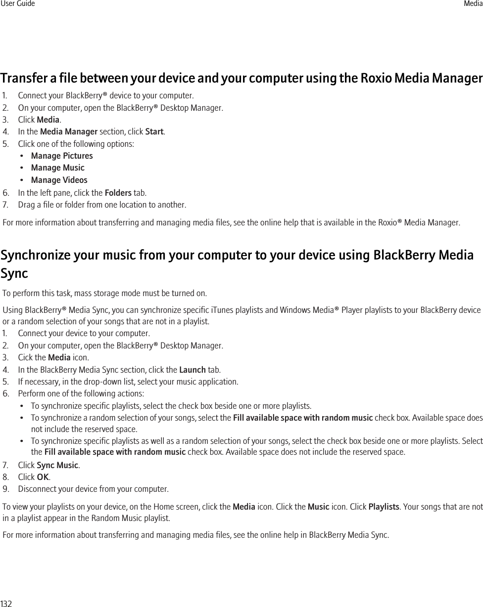 Transfer a file between your device and your computer using the Roxio Media Manager1. Connect your BlackBerry® device to your computer.2. On your computer, open the BlackBerry® Desktop Manager.3. Click Media.4. In the Media Manager section, click Start.5. Click one of the following options:•Manage Pictures•Manage Music•Manage Videos6. In the left pane, click the Folders tab.7. Drag a file or folder from one location to another.For more information about transferring and managing media files, see the online help that is available in the Roxio® Media Manager.Synchronize your music from your computer to your device using BlackBerry MediaSyncTo perform this task, mass storage mode must be turned on.Using BlackBerry® Media Sync, you can synchronize specific iTunes playlists and Windows Media® Player playlists to your BlackBerry deviceor a random selection of your songs that are not in a playlist.1. Connect your device to your computer.2. On your computer, open the BlackBerry® Desktop Manager.3. Cick the Media icon.4. In the BlackBerry Media Sync section, click the Launch tab.5. If necessary, in the drop-down list, select your music application.6. Perform one of the following actions:• To synchronize specific playlists, select the check box beside one or more playlists.•To synchronize a random selection of your songs, select the Fill available space with random music check box. Available space doesnot include the reserved space.•To synchronize specific playlists as well as a random selection of your songs, select the check box beside one or more playlists. Selectthe Fill available space with random music check box. Available space does not include the reserved space.7. Click Sync Music.8. Click OK.9. Disconnect your device from your computer.To view your playlists on your device, on the Home screen, click the Media icon. Click the Music icon. Click Playlists. Your songs that are notin a playlist appear in the Random Music playlist.For more information about transferring and managing media files, see the online help in BlackBerry Media Sync.User Guide Media132