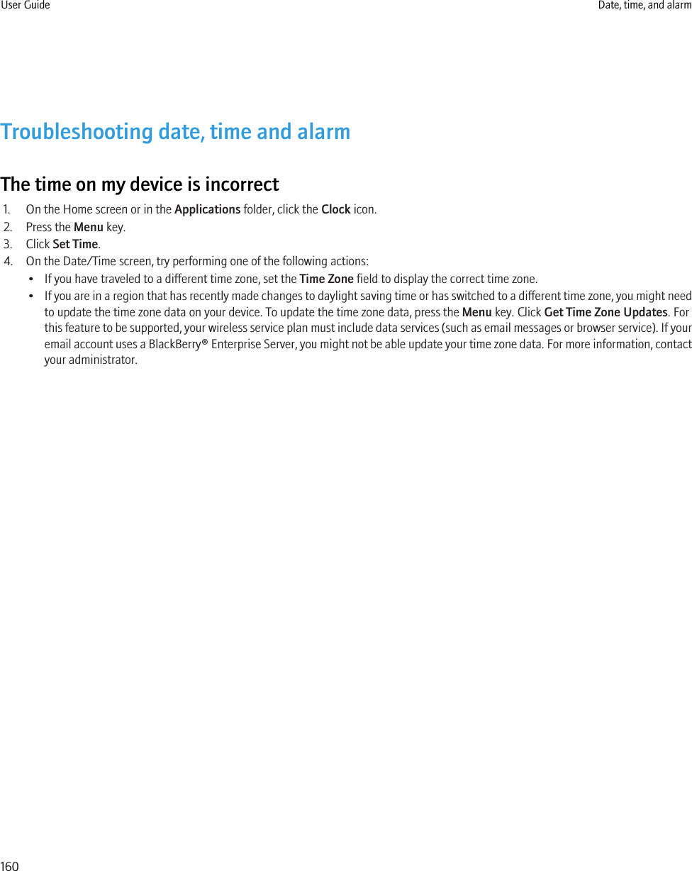 Troubleshooting date, time and alarmThe time on my device is incorrect1. On the Home screen or in the Applications folder, click the Clock icon.2. Press the Menu key.3. Click Set Time.4. On the Date/Time screen, try performing one of the following actions:• If you have traveled to a different time zone, set the Time Zone field to display the correct time zone.•If you are in a region that has recently made changes to daylight saving time or has switched to a different time zone, you might needto update the time zone data on your device. To update the time zone data, press the Menu key. Click Get Time Zone Updates. Forthis feature to be supported, your wireless service plan must include data services (such as email messages or browser service). If youremail account uses a BlackBerry® Enterprise Server, you might not be able update your time zone data. For more information, contactyour administrator.User Guide Date, time, and alarm160