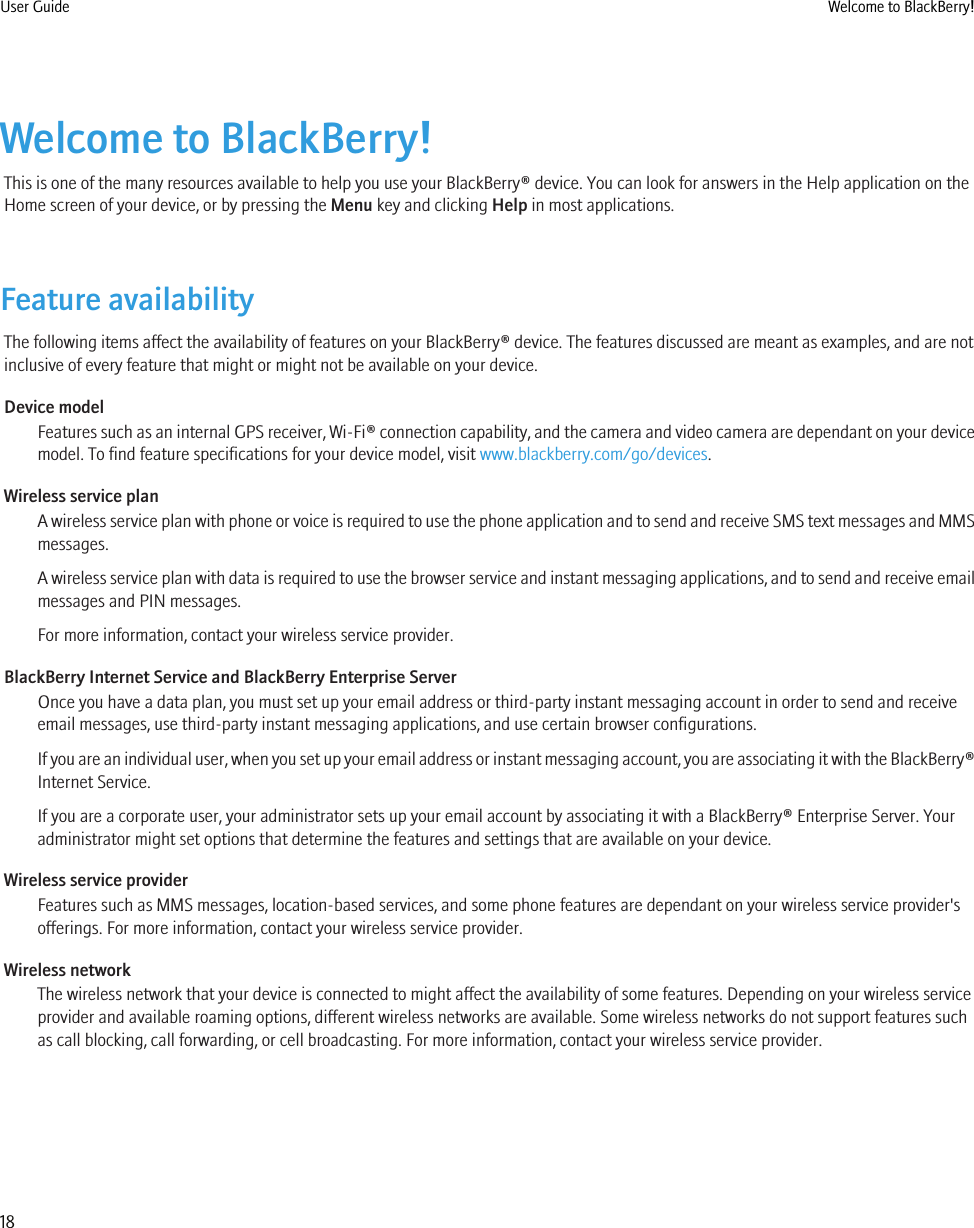 Welcome to BlackBerry!This is one of the many resources available to help you use your BlackBerry® device. You can look for answers in the Help application on theHome screen of your device, or by pressing the Menu key and clicking Help in most applications.Feature availabilityThe following items affect the availability of features on your BlackBerry® device. The features discussed are meant as examples, and are notinclusive of every feature that might or might not be available on your device.Device modelFeatures such as an internal GPS receiver, Wi-Fi® connection capability, and the camera and video camera are dependant on your devicemodel. To find feature specifications for your device model, visit www.blackberry.com/go/devices.Wireless service planA wireless service plan with phone or voice is required to use the phone application and to send and receive SMS text messages and MMSmessages.A wireless service plan with data is required to use the browser service and instant messaging applications, and to send and receive emailmessages and PIN messages.For more information, contact your wireless service provider.BlackBerry Internet Service and BlackBerry Enterprise ServerOnce you have a data plan, you must set up your email address or third-party instant messaging account in order to send and receiveemail messages, use third-party instant messaging applications, and use certain browser configurations.If you are an individual user, when you set up your email address or instant messaging account, you are associating it with the BlackBerry®Internet Service.If you are a corporate user, your administrator sets up your email account by associating it with a BlackBerry® Enterprise Server. Youradministrator might set options that determine the features and settings that are available on your device.Wireless service providerFeatures such as MMS messages, location-based services, and some phone features are dependant on your wireless service provider&apos;sofferings. For more information, contact your wireless service provider.Wireless networkThe wireless network that your device is connected to might affect the availability of some features. Depending on your wireless serviceprovider and available roaming options, different wireless networks are available. Some wireless networks do not support features suchas call blocking, call forwarding, or cell broadcasting. For more information, contact your wireless service provider.User Guide Welcome to BlackBerry!18