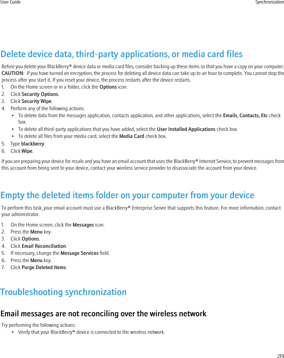 Delete device data, third-party applications, or media card filesBefore you delete your BlackBerry® device data or media card files, consider backing up these items so that you have a copy on your computer.CAUTION:  If you have turned on encryption, the process for deleting all device data can take up to an hour to complete. You cannot stop theprocess after you start it. If you reset your device, the process restarts after the device restarts.1. On the Home screen or in a folder, click the Options icon.2. Click Security Options.3. Click Security Wipe.4. Perform any of the following actions:• To delete data from the messages application, contacts application, and other applications, select the Emails, Contacts, Etc checkbox.• To delete all third-party applications that you have added, select the User Installed Applications check box.• To delete all files from your media card, select the Media Card check box.5. Type blackberry.6. Click Wipe.If you are preparing your device for resale and you have an email account that uses the BlackBerry® Internet Service, to prevent messages fromthis account from being sent to your device, contact your wireless service provider to disassociate the account from your device.Empty the deleted items folder on your computer from your deviceTo perform this task, your email account must use a BlackBerry® Enterprise Server that supports this feature. For more information, contactyour administrator.1. On the Home screen, click the Messages icon.2. Press the Menu key.3. Click Options.4. Click Email Reconciliation.5. If necessary, change the Message Services field.6. Press the Menu key.7. Click Purge Deleted Items.Troubleshooting synchronizationEmail messages are not reconciling over the wireless networkTry performing the following actions:• Verify that your BlackBerry® device is connected to the wireless network.User Guide Synchronization219