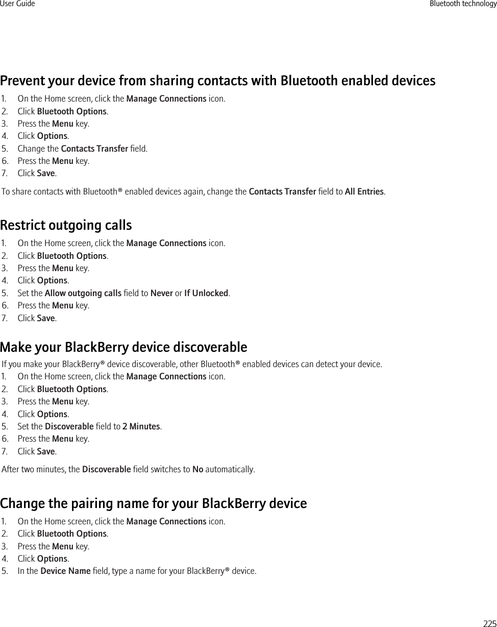 Prevent your device from sharing contacts with Bluetooth enabled devices1. On the Home screen, click the Manage Connections icon.2. Click Bluetooth Options.3. Press the Menu key.4. Click Options.5. Change the Contacts Transfer field.6. Press the Menu key.7. Click Save.To share contacts with Bluetooth® enabled devices again, change the Contacts Transfer field to All Entries.Restrict outgoing calls1. On the Home screen, click the Manage Connections icon.2. Click Bluetooth Options.3. Press the Menu key.4. Click Options.5. Set the Allow outgoing calls field to Never or If Unlocked.6. Press the Menu key.7. Click Save.Make your BlackBerry device discoverableIf you make your BlackBerry® device discoverable, other Bluetooth® enabled devices can detect your device.1. On the Home screen, click the Manage Connections icon.2. Click Bluetooth Options.3. Press the Menu key.4. Click Options.5. Set the Discoverable field to 2 Minutes.6. Press the Menu key.7. Click Save.After two minutes, the Discoverable field switches to No automatically.Change the pairing name for your BlackBerry device1. On the Home screen, click the Manage Connections icon.2. Click Bluetooth Options.3. Press the Menu key.4. Click Options.5. In the Device Name field, type a name for your BlackBerry® device.User Guide Bluetooth technology225