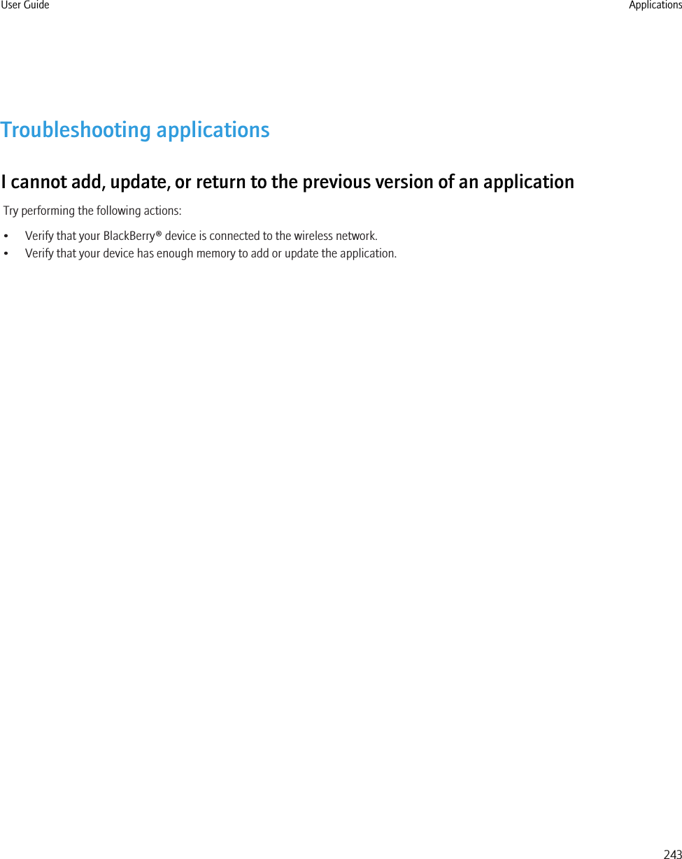 Troubleshooting applicationsI cannot add, update, or return to the previous version of an applicationTry performing the following actions:• Verify that your BlackBerry® device is connected to the wireless network.• Verify that your device has enough memory to add or update the application.User Guide Applications243
