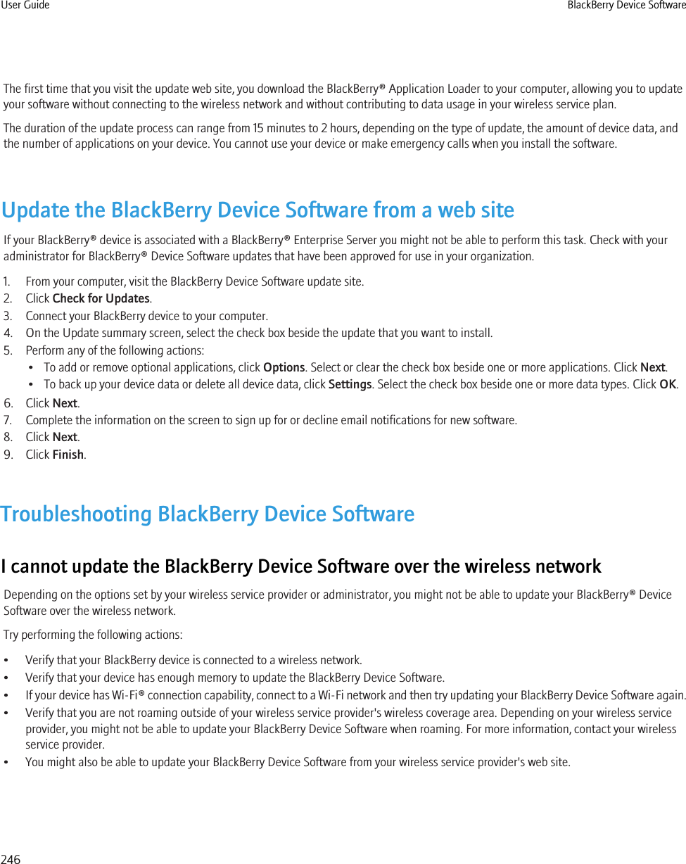 The first time that you visit the update web site, you download the BlackBerry® Application Loader to your computer, allowing you to updateyour software without connecting to the wireless network and without contributing to data usage in your wireless service plan.The duration of the update process can range from 15 minutes to 2 hours, depending on the type of update, the amount of device data, andthe number of applications on your device. You cannot use your device or make emergency calls when you install the software.Update the BlackBerry Device Software from a web siteIf your BlackBerry® device is associated with a BlackBerry® Enterprise Server you might not be able to perform this task. Check with youradministrator for BlackBerry® Device Software updates that have been approved for use in your organization.1. From your computer, visit the BlackBerry Device Software update site.2. Click Check for Updates.3. Connect your BlackBerry device to your computer.4. On the Update summary screen, select the check box beside the update that you want to install.5. Perform any of the following actions:• To add or remove optional applications, click Options. Select or clear the check box beside one or more applications. Click Next.• To back up your device data or delete all device data, click Settings. Select the check box beside one or more data types. Click OK.6. Click Next.7. Complete the information on the screen to sign up for or decline email notifications for new software.8. Click Next.9. Click Finish.Troubleshooting BlackBerry Device SoftwareI cannot update the BlackBerry Device Software over the wireless networkDepending on the options set by your wireless service provider or administrator, you might not be able to update your BlackBerry® DeviceSoftware over the wireless network.Try performing the following actions:• Verify that your BlackBerry device is connected to a wireless network.• Verify that your device has enough memory to update the BlackBerry Device Software.•If your device has Wi-Fi® connection capability, connect to a Wi-Fi network and then try updating your BlackBerry Device Software again.• Verify that you are not roaming outside of your wireless service provider&apos;s wireless coverage area. Depending on your wireless serviceprovider, you might not be able to update your BlackBerry Device Software when roaming. For more information, contact your wirelessservice provider.• You might also be able to update your BlackBerry Device Software from your wireless service provider&apos;s web site.User Guide BlackBerry Device Software246