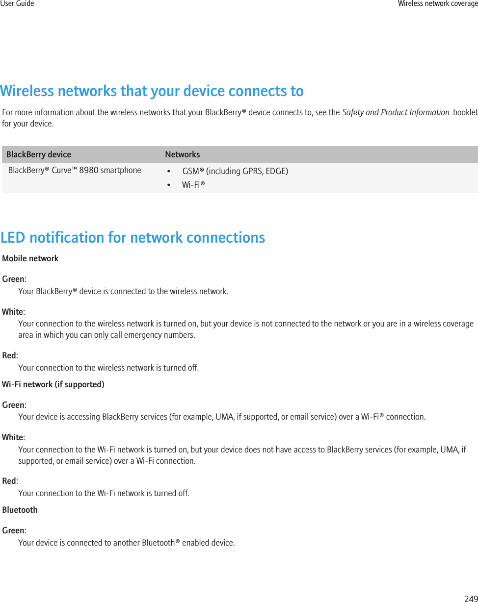 Wireless networks that your device connects toFor more information about the wireless networks that your BlackBerry® device connects to, see the Safety and Product Information  bookletfor your device.BlackBerry device NetworksBlackBerry® Curve™ 8980 smartphone • GSM® (including GPRS, EDGE)• Wi-Fi®LED notification for network connectionsMobile networkGreen:Your BlackBerry® device is connected to the wireless network.White:Your connection to the wireless network is turned on, but your device is not connected to the network or you are in a wireless coveragearea in which you can only call emergency numbers.Red:Your connection to the wireless network is turned off.Wi-Fi network (if supported)Green:Your device is accessing BlackBerry services (for example, UMA, if supported, or email service) over a Wi-Fi® connection.White:Your connection to the Wi-Fi network is turned on, but your device does not have access to BlackBerry services (for example, UMA, ifsupported, or email service) over a Wi-Fi connection.Red:Your connection to the Wi-Fi network is turned off.BluetoothGreen:Your device is connected to another Bluetooth® enabled device.User Guide Wireless network coverage249
