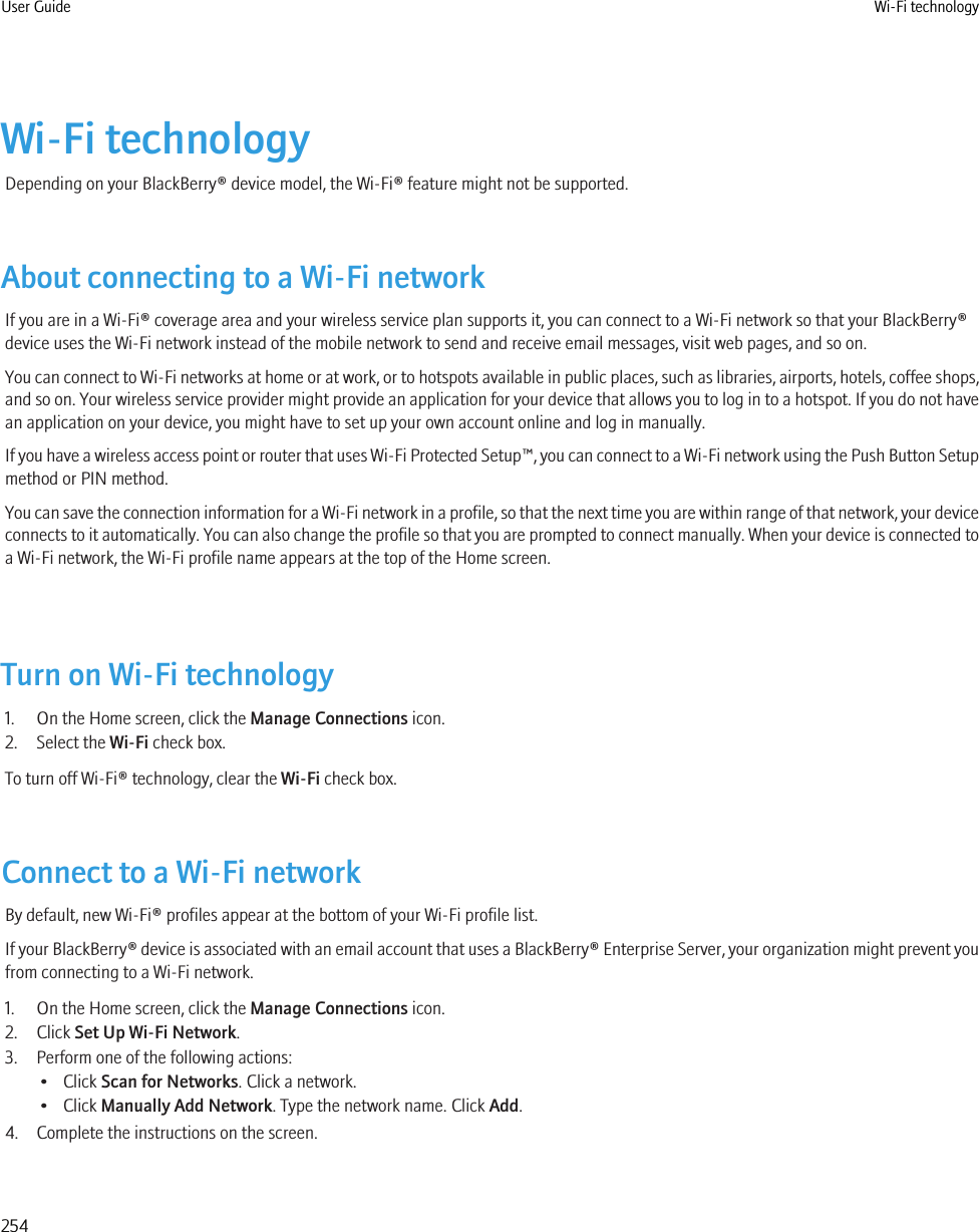 Wi-Fi technologyDepending on your BlackBerry® device model, the Wi-Fi® feature might not be supported.About connecting to a Wi-Fi networkIf you are in a Wi-Fi® coverage area and your wireless service plan supports it, you can connect to a Wi-Fi network so that your BlackBerry®device uses the Wi-Fi network instead of the mobile network to send and receive email messages, visit web pages, and so on.You can connect to Wi-Fi networks at home or at work, or to hotspots available in public places, such as libraries, airports, hotels, coffee shops,and so on. Your wireless service provider might provide an application for your device that allows you to log in to a hotspot. If you do not havean application on your device, you might have to set up your own account online and log in manually.If you have a wireless access point or router that uses Wi-Fi Protected Setup™, you can connect to a Wi-Fi network using the Push Button Setupmethod or PIN method.You can save the connection information for a Wi-Fi network in a profile, so that the next time you are within range of that network, your deviceconnects to it automatically. You can also change the profile so that you are prompted to connect manually. When your device is connected toa Wi-Fi network, the Wi-Fi profile name appears at the top of the Home screen.Turn on Wi-Fi technology1. On the Home screen, click the Manage Connections icon.2. Select the Wi-Fi check box.To turn off Wi-Fi® technology, clear the Wi-Fi check box.Connect to a Wi-Fi networkBy default, new Wi-Fi® profiles appear at the bottom of your Wi-Fi profile list.If your BlackBerry® device is associated with an email account that uses a BlackBerry® Enterprise Server, your organization might prevent youfrom connecting to a Wi-Fi network.1. On the Home screen, click the Manage Connections icon.2. Click Set Up Wi-Fi Network.3. Perform one of the following actions:• Click Scan for Networks. Click a network.• Click Manually Add Network. Type the network name. Click Add.4. Complete the instructions on the screen.User Guide Wi-Fi technology254