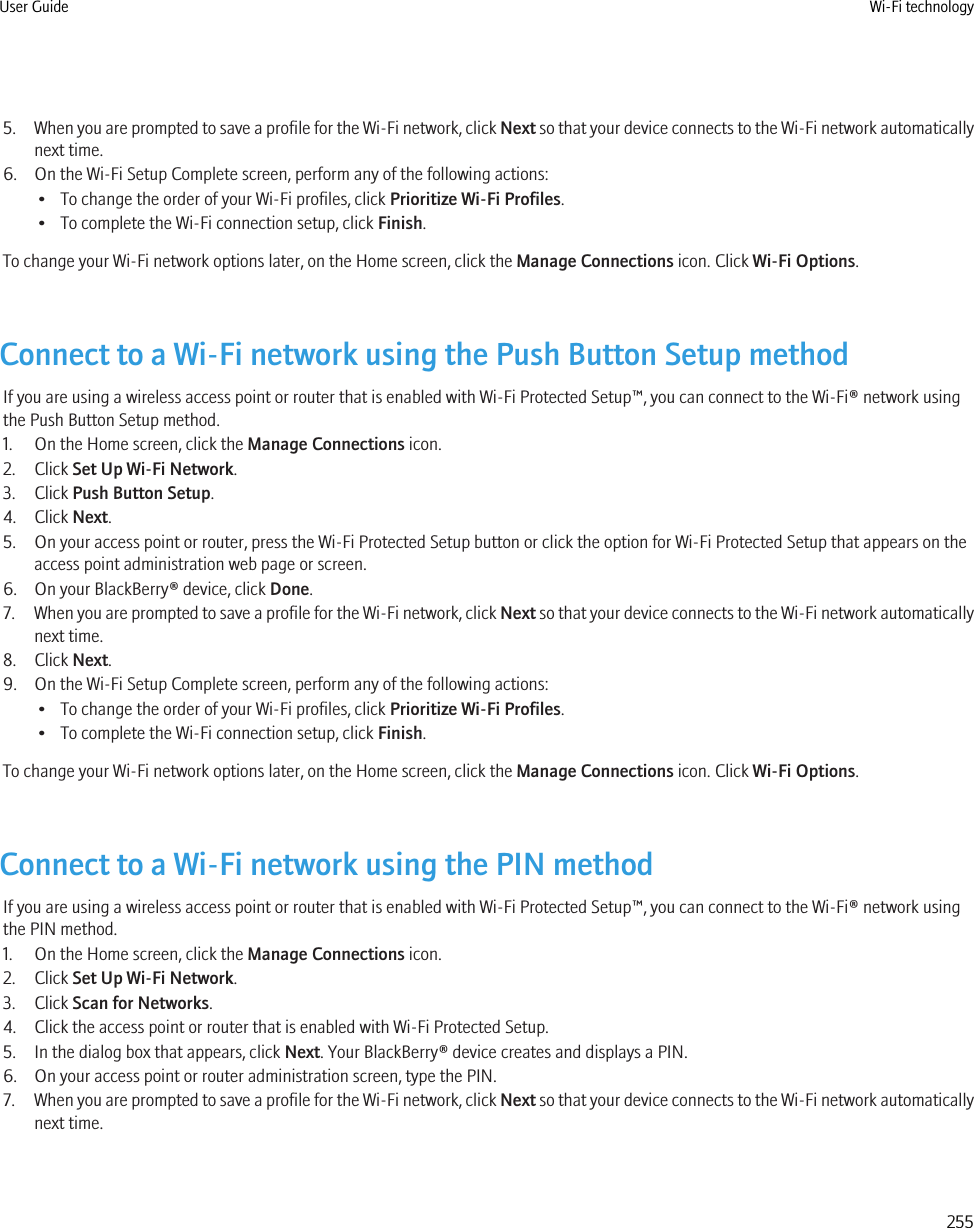 5. When you are prompted to save a profile for the Wi-Fi network, click Next so that your device connects to the Wi-Fi network automaticallynext time.6. On the Wi-Fi Setup Complete screen, perform any of the following actions:• To change the order of your Wi-Fi profiles, click Prioritize Wi-Fi Profiles.• To complete the Wi-Fi connection setup, click Finish.To change your Wi-Fi network options later, on the Home screen, click the Manage Connections icon. Click Wi-Fi Options.Connect to a Wi-Fi network using the Push Button Setup methodIf you are using a wireless access point or router that is enabled with Wi-Fi Protected Setup™, you can connect to the Wi-Fi® network usingthe Push Button Setup method.1. On the Home screen, click the Manage Connections icon.2. Click Set Up Wi-Fi Network.3. Click Push Button Setup.4. Click Next.5. On your access point or router, press the Wi-Fi Protected Setup button or click the option for Wi-Fi Protected Setup that appears on theaccess point administration web page or screen.6. On your BlackBerry® device, click Done.7. When you are prompted to save a profile for the Wi-Fi network, click Next so that your device connects to the Wi-Fi network automaticallynext time.8. Click Next.9. On the Wi-Fi Setup Complete screen, perform any of the following actions:• To change the order of your Wi-Fi profiles, click Prioritize Wi-Fi Profiles.• To complete the Wi-Fi connection setup, click Finish.To change your Wi-Fi network options later, on the Home screen, click the Manage Connections icon. Click Wi-Fi Options.Connect to a Wi-Fi network using the PIN methodIf you are using a wireless access point or router that is enabled with Wi-Fi Protected Setup™, you can connect to the Wi-Fi® network usingthe PIN method.1. On the Home screen, click the Manage Connections icon.2. Click Set Up Wi-Fi Network.3. Click Scan for Networks.4. Click the access point or router that is enabled with Wi-Fi Protected Setup.5. In the dialog box that appears, click Next. Your BlackBerry® device creates and displays a PIN.6. On your access point or router administration screen, type the PIN.7. When you are prompted to save a profile for the Wi-Fi network, click Next so that your device connects to the Wi-Fi network automaticallynext time.User Guide Wi-Fi technology255