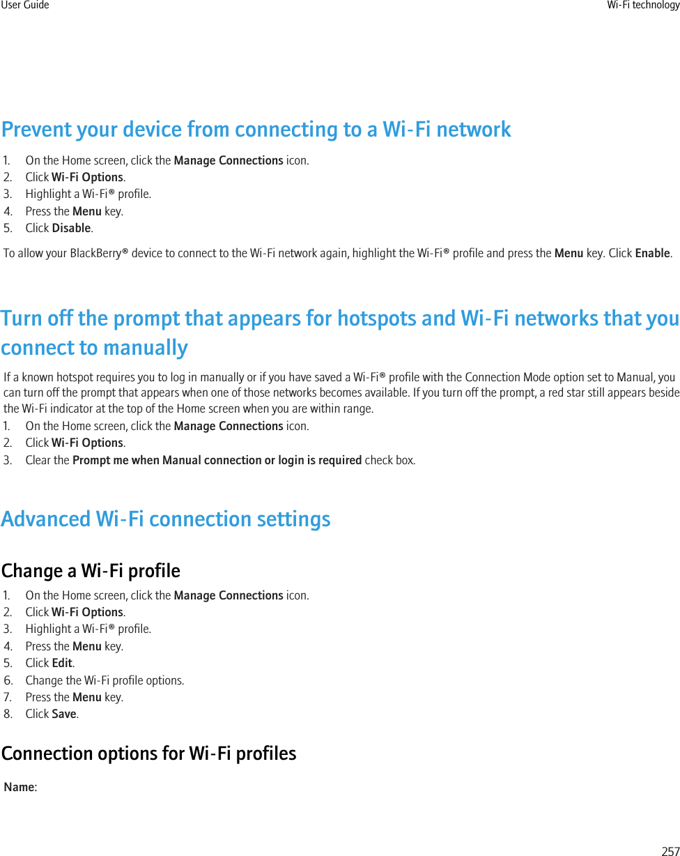 Prevent your device from connecting to a Wi-Fi network1. On the Home screen, click the Manage Connections icon.2. Click Wi-Fi Options.3. Highlight a Wi-Fi® profile.4. Press the Menu key.5. Click Disable.To allow your BlackBerry® device to connect to the Wi-Fi network again, highlight the Wi-Fi® profile and press the Menu key. Click Enable.Turn off the prompt that appears for hotspots and Wi-Fi networks that youconnect to manuallyIf a known hotspot requires you to log in manually or if you have saved a Wi-Fi® profile with the Connection Mode option set to Manual, youcan turn off the prompt that appears when one of those networks becomes available. If you turn off the prompt, a red star still appears besidethe Wi-Fi indicator at the top of the Home screen when you are within range.1. On the Home screen, click the Manage Connections icon.2. Click Wi-Fi Options.3. Clear the Prompt me when Manual connection or login is required check box.Advanced Wi-Fi connection settingsChange a Wi-Fi profile1. On the Home screen, click the Manage Connections icon.2. Click Wi-Fi Options.3. Highlight a Wi-Fi® profile.4. Press the Menu key.5. Click Edit.6. Change the Wi-Fi profile options.7. Press the Menu key.8. Click Save.Connection options for Wi-Fi profilesName:User Guide Wi-Fi technology257