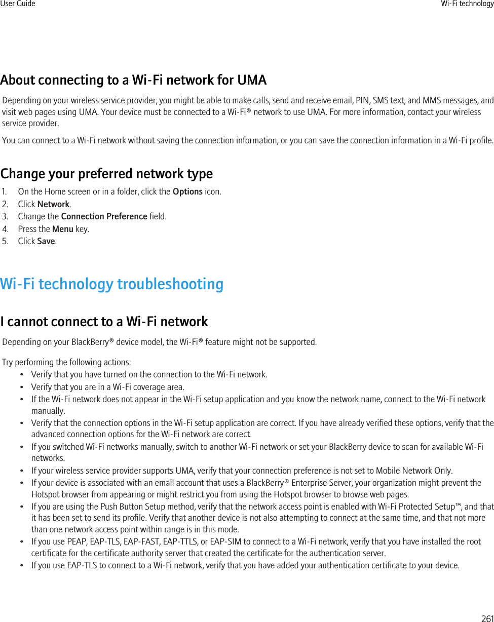 About connecting to a Wi-Fi network for UMADepending on your wireless service provider, you might be able to make calls, send and receive email, PIN, SMS text, and MMS messages, andvisit web pages using UMA. Your device must be connected to a Wi-Fi® network to use UMA. For more information, contact your wirelessservice provider.You can connect to a Wi-Fi network without saving the connection information, or you can save the connection information in a Wi-Fi profile.Change your preferred network type1. On the Home screen or in a folder, click the Options icon.2. Click Network.3. Change the Connection Preference field.4. Press the Menu key.5. Click Save.Wi-Fi technology troubleshootingI cannot connect to a Wi-Fi networkDepending on your BlackBerry® device model, the Wi-Fi® feature might not be supported.Try performing the following actions:• Verify that you have turned on the connection to the Wi-Fi network.• Verify that you are in a Wi-Fi coverage area.• If the Wi-Fi network does not appear in the Wi-Fi setup application and you know the network name, connect to the Wi-Fi networkmanually.•Verify that the connection options in the Wi-Fi setup application are correct. If you have already verified these options, verify that theadvanced connection options for the Wi-Fi network are correct.• If you switched Wi-Fi networks manually, switch to another Wi-Fi network or set your BlackBerry device to scan for available Wi-Finetworks.• If your wireless service provider supports UMA, verify that your connection preference is not set to Mobile Network Only.• If your device is associated with an email account that uses a BlackBerry® Enterprise Server, your organization might prevent theHotspot browser from appearing or might restrict you from using the Hotspot browser to browse web pages.•If you are using the Push Button Setup method, verify that the network access point is enabled with Wi-Fi Protected Setup™, and thatit has been set to send its profile. Verify that another device is not also attempting to connect at the same time, and that not morethan one network access point within range is in this mode.• If you use PEAP, EAP-TLS, EAP-FAST, EAP-TTLS, or EAP-SIM to connect to a Wi-Fi network, verify that you have installed the rootcertificate for the certificate authority server that created the certificate for the authentication server.• If you use EAP-TLS to connect to a Wi-Fi network, verify that you have added your authentication certificate to your device.User Guide Wi-Fi technology261