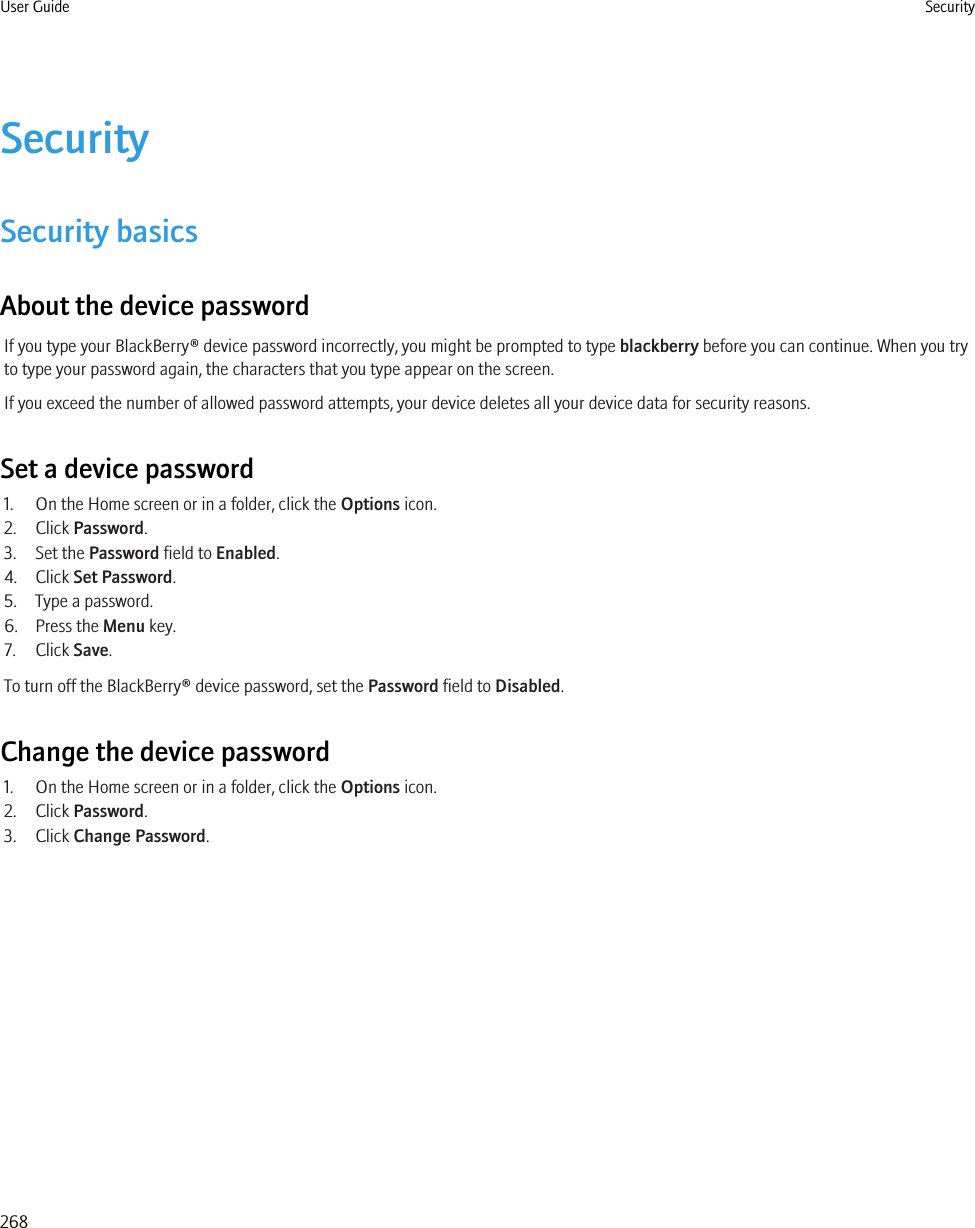 SecuritySecurity basicsAbout the device passwordIf you type your BlackBerry® device password incorrectly, you might be prompted to type blackberry before you can continue. When you tryto type your password again, the characters that you type appear on the screen.If you exceed the number of allowed password attempts, your device deletes all your device data for security reasons.Set a device password1. On the Home screen or in a folder, click the Options icon.2. Click Password.3. Set the Password field to Enabled.4. Click Set Password.5. Type a password.6. Press the Menu key.7. Click Save.To turn off the BlackBerry® device password, set the Password field to Disabled.Change the device password1. On the Home screen or in a folder, click the Options icon.2. Click Password.3. Click Change Password.User Guide Security268