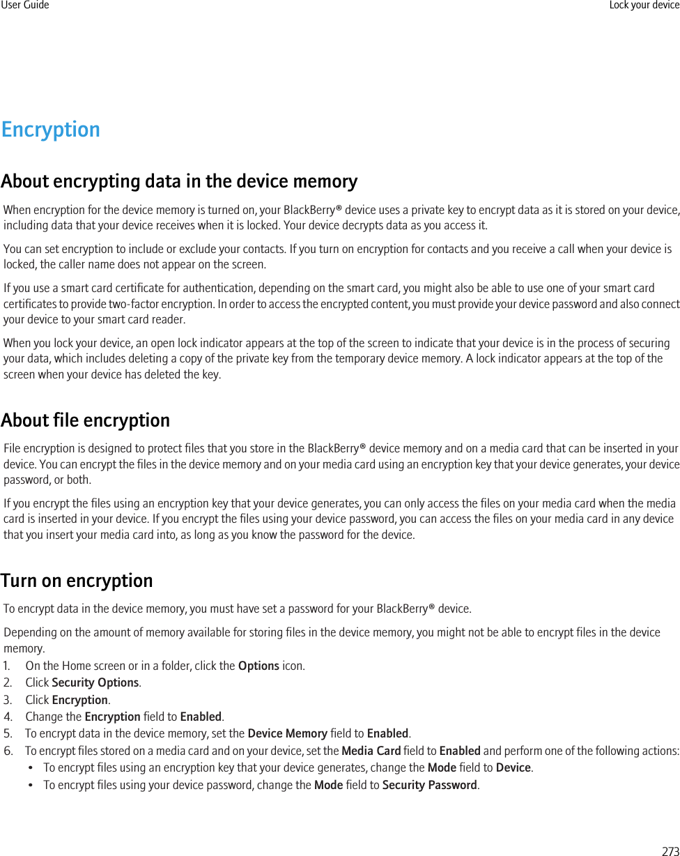 EncryptionAbout encrypting data in the device memoryWhen encryption for the device memory is turned on, your BlackBerry® device uses a private key to encrypt data as it is stored on your device,including data that your device receives when it is locked. Your device decrypts data as you access it.You can set encryption to include or exclude your contacts. If you turn on encryption for contacts and you receive a call when your device islocked, the caller name does not appear on the screen.If you use a smart card certificate for authentication, depending on the smart card, you might also be able to use one of your smart cardcertificates to provide two-factor encryption. In order to access the encrypted content, you must provide your device password and also connectyour device to your smart card reader.When you lock your device, an open lock indicator appears at the top of the screen to indicate that your device is in the process of securingyour data, which includes deleting a copy of the private key from the temporary device memory. A lock indicator appears at the top of thescreen when your device has deleted the key.About file encryptionFile encryption is designed to protect files that you store in the BlackBerry® device memory and on a media card that can be inserted in yourdevice. You can encrypt the files in the device memory and on your media card using an encryption key that your device generates, your devicepassword, or both.If you encrypt the files using an encryption key that your device generates, you can only access the files on your media card when the mediacard is inserted in your device. If you encrypt the files using your device password, you can access the files on your media card in any devicethat you insert your media card into, as long as you know the password for the device.Turn on encryptionTo encrypt data in the device memory, you must have set a password for your BlackBerry® device.Depending on the amount of memory available for storing files in the device memory, you might not be able to encrypt files in the devicememory.1. On the Home screen or in a folder, click the Options icon.2. Click Security Options.3. Click Encryption.4. Change the Encryption field to Enabled.5. To encrypt data in the device memory, set the Device Memory field to Enabled.6. To encrypt files stored on a media card and on your device, set the Media Card field to Enabled and perform one of the following actions:• To encrypt files using an encryption key that your device generates, change the Mode field to Device.• To encrypt files using your device password, change the Mode field to Security Password.User Guide Lock your device273