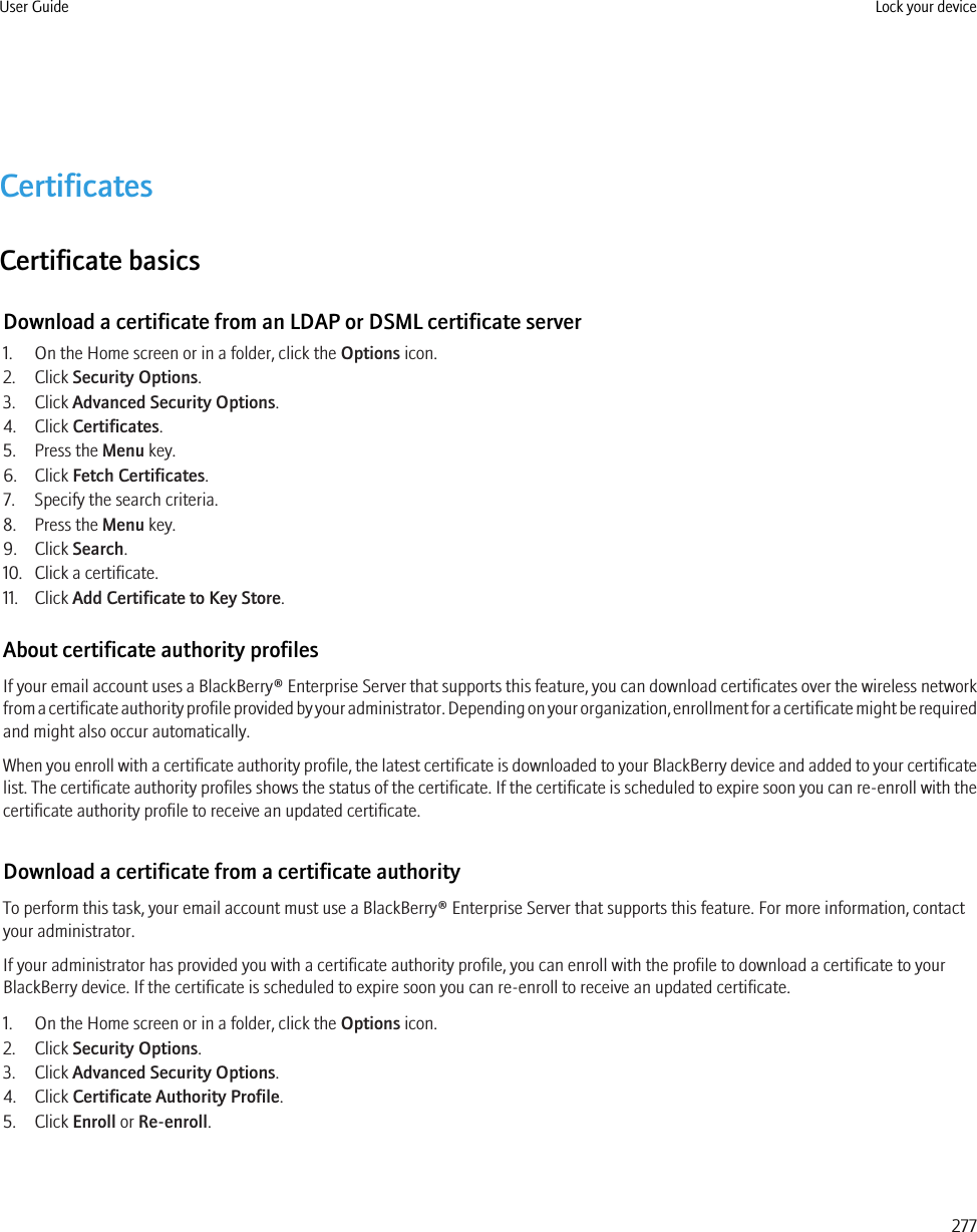 CertificatesCertificate basicsDownload a certificate from an LDAP or DSML certificate server1. On the Home screen or in a folder, click the Options icon.2. Click Security Options.3. Click Advanced Security Options.4. Click Certificates.5. Press the Menu key.6. Click Fetch Certificates.7. Specify the search criteria.8. Press the Menu key.9. Click Search.10. Click a certificate.11. Click Add Certificate to Key Store.About certificate authority profilesIf your email account uses a BlackBerry® Enterprise Server that supports this feature, you can download certificates over the wireless networkfrom a certificate authority profile provided by your administrator. Depending on your organization, enrollment for a certificate might be requiredand might also occur automatically.When you enroll with a certificate authority profile, the latest certificate is downloaded to your BlackBerry device and added to your certificatelist. The certificate authority profiles shows the status of the certificate. If the certificate is scheduled to expire soon you can re-enroll with thecertificate authority profile to receive an updated certificate.Download a certificate from a certificate authorityTo perform this task, your email account must use a BlackBerry® Enterprise Server that supports this feature. For more information, contactyour administrator.If your administrator has provided you with a certificate authority profile, you can enroll with the profile to download a certificate to yourBlackBerry device. If the certificate is scheduled to expire soon you can re-enroll to receive an updated certificate.1. On the Home screen or in a folder, click the Options icon.2. Click Security Options.3. Click Advanced Security Options.4. Click Certificate Authority Profile.5. Click Enroll or Re-enroll.User Guide Lock your device277