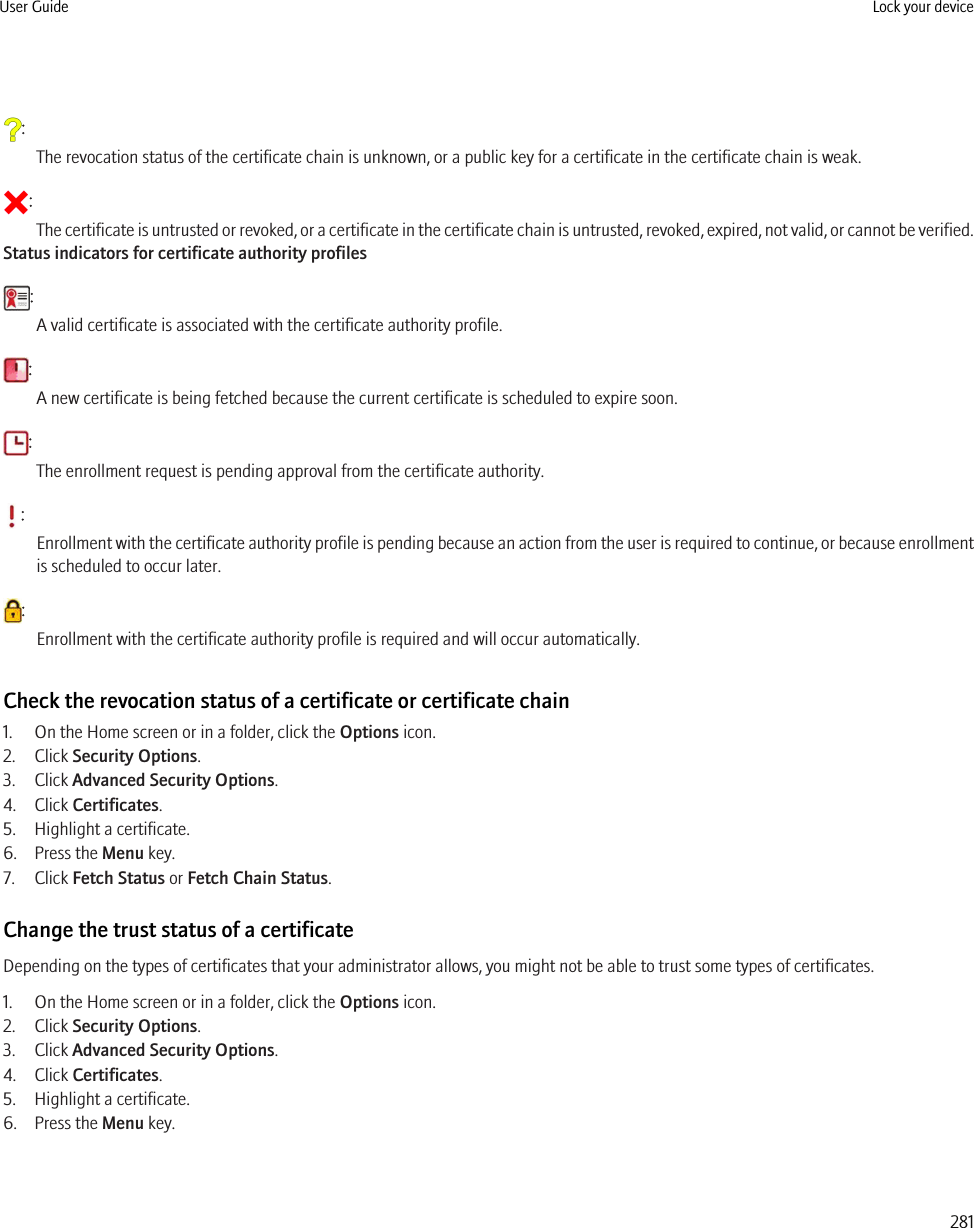 :The revocation status of the certificate chain is unknown, or a public key for a certificate in the certificate chain is weak.:The certificate is untrusted or revoked, or a certificate in the certificate chain is untrusted, revoked, expired, not valid, or cannot be verified.Status indicators for certificate authority profiles:A valid certificate is associated with the certificate authority profile.:A new certificate is being fetched because the current certificate is scheduled to expire soon.:The enrollment request is pending approval from the certificate authority.:Enrollment with the certificate authority profile is pending because an action from the user is required to continue, or because enrollmentis scheduled to occur later.:Enrollment with the certificate authority profile is required and will occur automatically.Check the revocation status of a certificate or certificate chain1. On the Home screen or in a folder, click the Options icon.2. Click Security Options.3. Click Advanced Security Options.4. Click Certificates.5. Highlight a certificate.6. Press the Menu key.7. Click Fetch Status or Fetch Chain Status.Change the trust status of a certificateDepending on the types of certificates that your administrator allows, you might not be able to trust some types of certificates.1. On the Home screen or in a folder, click the Options icon.2. Click Security Options.3. Click Advanced Security Options.4. Click Certificates.5. Highlight a certificate.6. Press the Menu key.User Guide Lock your device281