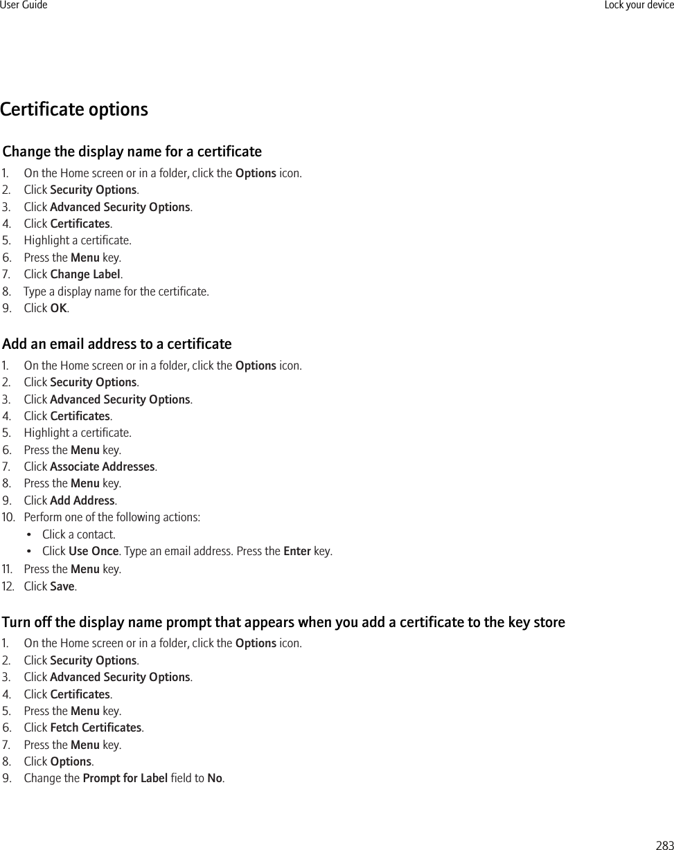 Certificate optionsChange the display name for a certificate1. On the Home screen or in a folder, click the Options icon.2. Click Security Options.3. Click Advanced Security Options.4. Click Certificates.5. Highlight a certificate.6. Press the Menu key.7. Click Change Label.8. Type a display name for the certificate.9. Click OK.Add an email address to a certificate1. On the Home screen or in a folder, click the Options icon.2. Click Security Options.3. Click Advanced Security Options.4. Click Certificates.5. Highlight a certificate.6. Press the Menu key.7. Click Associate Addresses.8. Press the Menu key.9. Click Add Address.10. Perform one of the following actions:• Click a contact.• Click Use Once. Type an email address. Press the Enter key.11. Press the Menu key.12. Click Save.Turn off the display name prompt that appears when you add a certificate to the key store1. On the Home screen or in a folder, click the Options icon.2. Click Security Options.3. Click Advanced Security Options.4. Click Certificates.5. Press the Menu key.6. Click Fetch Certificates.7. Press the Menu key.8. Click Options.9. Change the Prompt for Label field to No.User Guide Lock your device283
