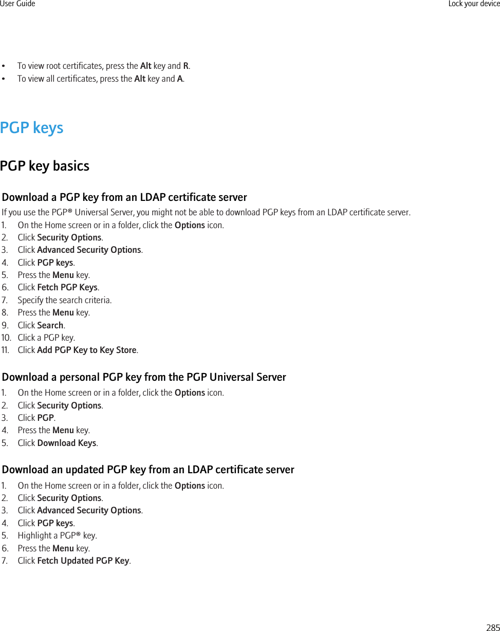• To view root certificates, press the Alt key and R.• To view all certificates, press the Alt key and A.PGP keysPGP key basicsDownload a PGP key from an LDAP certificate serverIf you use the PGP® Universal Server, you might not be able to download PGP keys from an LDAP certificate server.1. On the Home screen or in a folder, click the Options icon.2. Click Security Options.3. Click Advanced Security Options.4. Click PGP keys.5. Press the Menu key.6. Click Fetch PGP Keys.7. Specify the search criteria.8. Press the Menu key.9. Click Search.10. Click a PGP key.11. Click Add PGP Key to Key Store.Download a personal PGP key from the PGP Universal Server1. On the Home screen or in a folder, click the Options icon.2. Click Security Options.3. Click PGP.4. Press the Menu key.5. Click Download Keys.Download an updated PGP key from an LDAP certificate server1. On the Home screen or in a folder, click the Options icon.2. Click Security Options.3. Click Advanced Security Options.4. Click PGP keys.5. Highlight a PGP® key.6. Press the Menu key.7. Click Fetch Updated PGP Key.User Guide Lock your device285