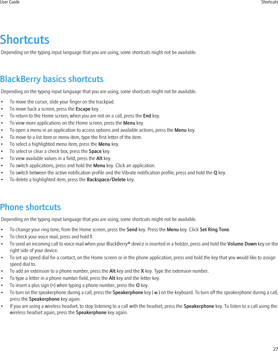 ShortcutsDepending on the typing input language that you are using, some shortcuts might not be available.BlackBerry basics shortcutsDepending on the typing input language that you are using, some shortcuts might not be available.• To move the cursor, slide your finger on the trackpad.• To move back a screen, press the Escape key.• To return to the Home screen, when you are not on a call, press the End key.• To view more applications on the Home screen, press the Menu key.• To open a menu in an application to access options and available actions, press the Menu key.• To move to a list item or menu item, type the first letter of the item.• To select a highlighted menu item, press the Menu key.• To select or clear a check box, press the Space key.• To view available values in a field, press the Alt key.• To switch applications, press and hold the Menu key. Click an application.• To switch between the active notification profile and the Vibrate notification profile, press and hold the Q key.• To delete a highlighted item, press the Backspace/Delete key.Phone shortcutsDepending on the typing input language that you are using, some shortcuts might not be available.• To change your ring tone, from the Home screen, press the Send key. Press the Menu key. Click Set Ring Tone.• To check your voice mail, press and hold 1.•To send an incoming call to voice mail when your BlackBerry® device is inserted in a holster, press and hold the Volume Down key on theright side of your device.• To set up speed dial for a contact, on the Home screen or in the phone application, press and hold the key that you would like to assignspeed dial to.• To add an extension to a phone number, press the Alt key and the X key. Type the extension number.• To type a letter in a phone number field, press the Alt key and the letter key.• To insert a plus sign (+) when typing a phone number, press the O key.•To turn on the speakerphone during a call, press the Speakerphone key (   ) on the keyboard. To turn off the speakerphone during a call,press the Speakerphone key again.• If you are using a wireless headset, to stop listening to a call with the headset, press the Speakerphone key. To listen to a call using thewireless headset again, press the Speakerphone key again.User Guide Shortcuts27