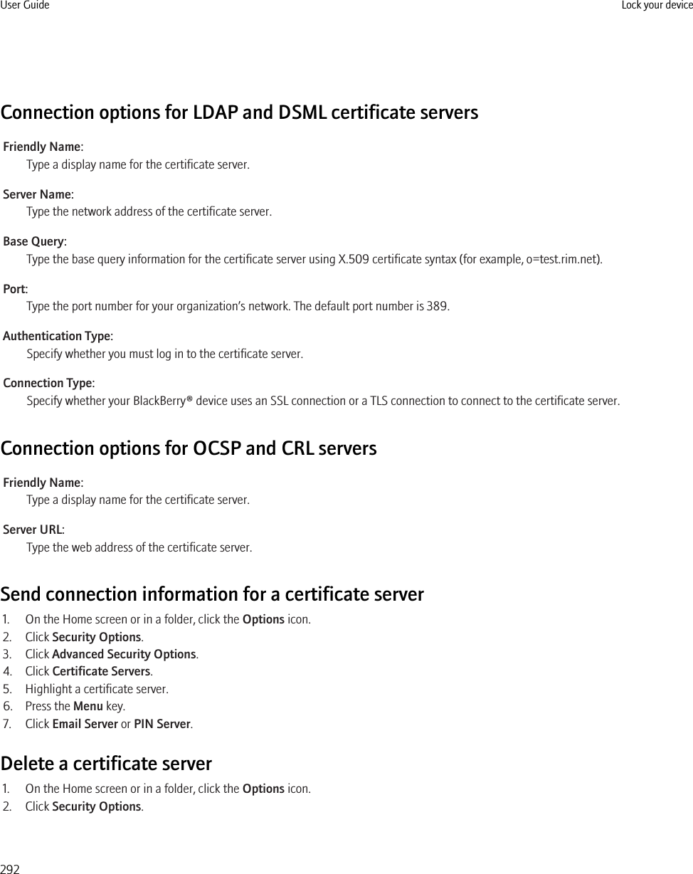 Connection options for LDAP and DSML certificate serversFriendly Name:Type a display name for the certificate server.Server Name:Type the network address of the certificate server.Base Query:Type the base query information for the certificate server using X.509 certificate syntax (for example, o=test.rim.net).Port:Type the port number for your organization’s network. The default port number is 389.Authentication Type:Specify whether you must log in to the certificate server.Connection Type:Specify whether your BlackBerry® device uses an SSL connection or a TLS connection to connect to the certificate server.Connection options for OCSP and CRL serversFriendly Name:Type a display name for the certificate server.Server URL:Type the web address of the certificate server.Send connection information for a certificate server1. On the Home screen or in a folder, click the Options icon.2. Click Security Options.3. Click Advanced Security Options.4. Click Certificate Servers.5. Highlight a certificate server.6. Press the Menu key.7. Click Email Server or PIN Server.Delete a certificate server1. On the Home screen or in a folder, click the Options icon.2. Click Security Options.User Guide Lock your device292